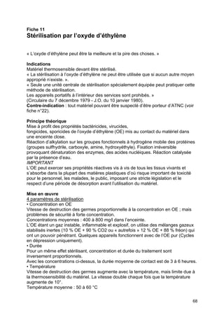 68
Fiche 11
Stérilisation par l’oxyde d’éthylène
« L’oxyde d’éthylène peut être la meilleure et la pire des choses. »
Indications
Matériel thermosensible devant être stérilisé.
« La stérilisation à l’oxyde d’éthylène ne peut être utilisée que si aucun autre moyen
approprié n’existe. ».
« Seule une unité centrale de stérilisation spécialement équipée peut pratiquer cette
méthode de stérilisation.
Les appareils portatifs à l’intérieur des services sont prohibés. »
(Circulaire du 7 décembre 1979 - J.O. du 10 janvier 1980).
Contre-indication : tout matériel pouvant être suspecté d’être porteur d’ATNC (voir
fiche n°22).
Principe théorique
Mise à profit des propriétés bactéricides, virucides,
fongicides, sporicides de l’oxyde d’éthylène (OE) mis au contact du matériel dans
une enceinte close.
Réaction d’alkylation sur les groupes fonctionnels à hydrogène mobile des protéines
(groupes sulfhydrile, carboxyle, amine, hydroxyéthyle). Fixation irréversible
provoquant dénaturation des enzymes, des acides nucléiques. Réaction catalysée
par la présence d’eau.
IMPORTANT
L’OE peut exercer ses propriétés réactives vis à vis de tous les tissus vivants et
s’absorbe dans la plupart des matières plastiques d’où risque important de toxicité
pour le personnel, les malades, le public, imposant une stricte législation et le
respect d’une période de désorption avant l’utilisation du matériel.
Mise en œuvre
4 paramètres de stérilisation
• Concentration en OE
Vitesse de destruction des germes proportionnelle à la concentration en OE ; mais
problèmes de sécurité à forte concentration.
Concentrations moyennes : 400 à 800 mg/l dans l’enceinte.
L’OE étant un gaz instable, inflammable et explosif, on utilise des mélanges gazeux
stabilisés inertes (10 % OE + 90 % CO2 ou « autrefois » 12 % OE + 88 % fréon) qui
ont un pouvoir pénétrant. Quelques appareils fonctionnent avec de l’OE pur (Cycles
en dépression uniquement).
• Durée
Pour un même effet stérilisant, concentration et durée du traitement sont
inversement proportionnels.
Avec les concentrations ci-dessus, la durée moyenne de contact est de 3 à 6 heures.
• Température
Vitesse de destruction des germes augmente avec la température, mais limite due à
la thermosensibilité du matériel. La vitesse double chaque fois que la température
augmente de 10°.
Température moyenne : 50 à 60 °C
 
