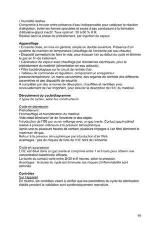 69
• Humidité relative
Compromis à trouver entre présence d’eau indispensable pour catalyser la réaction
d’alkylation, éviter les formes sporulées et excès d’eau conduisant à la formation
d’éthylène-glycol inactif. Taux optimal : 30 à 60 % H.R.
Réalisé dans la phase de prétraitement, par injection de vapeur.
Appareillage
• Enceinte close, en inox en général, simple ou double ouverture. Présence d’un
système de maintien en température (chauffage de l’enceinte par eau chaude).
• Dispositif permettant de faire le vide, pour évacuer l’air au début du cycle et éliminer
le gaz en fin de traitement.
• Générateur de vapeur avec chauffage par résistances électriques, pour le
prétraitement du matériel (alimentation en eau adoucie).
• Filtre bactériologique sur le circuit de rentrée d’air.
• Tableau de commande et régulation, comprenant un enregistreur
pression/température, un mano-vacuomètre, des organes de contrôle des différents
paramètres et des dispositifs de sécurité.
A compléter par des armoires de désorption, chauffées et ventilées avec
renouvellement de l’air important, pour assurer la désorption de l’OE du matériel.
Déroulement du cycle/diagramme
2 types de cycles, selon les constructeurs
Cycle en dépression
Prétraitement :
Préchauffage et humidification du matériel.
Vide initial éliminant l’air de l’enceinte et des objets.
Introduction de l’OE pur ou en mélange avec un gaz inerte. Contact gaz/matériel
réalisé à pression inférieure à la pression atmosphérique.
Après une ou plusieurs heures de contact, plusieurs rinçages à l’air filtré éliminent le
maximum de gaz.
Retour à la pression atmosphérique par introduction d’air filtré.
Avantages : pas de risques de fuite de l’OE hors de l’enceinte.
Cycle en surpression
L’OE est dilué dans un gaz inerte et comprimé entre 1 et 6 bars pour obtenir une
concentration bactéricide efficace.
La durée du contact varie entre 2h30 et 6 heures, selon la pression.
Avantages : la durée du cycle est diminuée, les risques d’inflammabilité sont
éliminés.
Contrôles
Sur l’appareil
En routine, les contrôles visent à vérifier que les paramètres du cycle de stérilisation
établis pendant la validation sont systématiquement reproduits.
 