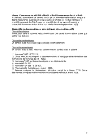 7
Niveau d'assurance de stérilité = N.A.S. = Sterility Assurance Level = S.A.L.
« Le niveau d’assurance de stérilité (N.A.S.) d’un procédé de stérilisation indique le
degré d’assurance avec lequel une population d’articles est rendue stérile par le
procédé considéré. Le N.A.S. pour un procédé donné est exprimé comme la
probabilité d’occurrence d’un article non stérile dans cette population. » (6)
Dispositifs médicaux critiques, semi-critiques et non critiques (7)
Dispositifs critiques
Introduction dans le système vasculaire ou dans une cavité ou tissu stérile quelle que
soit la voie d’abord.
Dispositifs semi-critiques
En contact avec muqueuse ou peau lésée superficiellement
Dispositifs non critiques
En contact avec la peau intacte du patient ou sans contact avec le patient
(1) Norme AFNOR NFT 72-101.
(2) Guide AFNOR : Guide pour la décontamination, le nettoyage et la stérilisation des
instruments de chirurgie 2e éd. - 1992.
(3) Normes AFNOR sur les antiseptiques et les désinfectants.
(4) Norme NF EN 285.
(5) Norme NF EN 556 - S 98-107.
(6) Pharmacopée Européenne - 4e éd. - 2003.
(7) Bonnes pratiques de désinfection : Ministère chargé de la Santé, CTIN, Guide
des bonnes pratiques de désinfection des dispositifs médicaux. Paris, 1998.
 