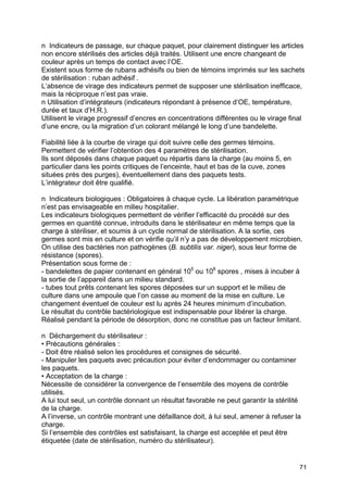 71
n Indicateurs de passage, sur chaque paquet, pour clairement distinguer les articles
non encore stérilisés des articles déjà traités. Utilisent une encre changeant de
couleur après un temps de contact avec l’OE.
Existent sous forme de rubans adhésifs ou bien de témoins imprimés sur les sachets
de stérilisation : ruban adhésif .
L’absence de virage des indicateurs permet de supposer une stérilisation inefficace,
mais la réciproque n’est pas vraie.
n Utilisation d’intégrateurs (indicateurs répondant à présence d’OE, température,
durée et taux d’H.R.).
Utilisent le virage progressif d’encres en concentrations différentes ou le virage final
d’une encre, ou la migration d’un colorant mélangé le long d’une bandelette.
Fiabilité liée à la courbe de virage qui doit suivre celle des germes témoins.
Permettent de vérifier l’obtention des 4 paramètres de stérilisation.
Ils sont déposés dans chaque paquet ou répartis dans la charge (au moins 5, en
particulier dans les points critiques de l’enceinte, haut et bas de la cuve, zones
situées près des purges), éventuellement dans des paquets tests.
L’intégrateur doit être qualifié.
n Indicateurs biologiques : Obligatoires à chaque cycle. La libération paramétrique
n’est pas envisageable en milieu hospitalier.
Les indicateurs biologiques permettent de vérifier l’efficacité du procédé sur des
germes en quantité connue, introduits dans le stérilisateur en même temps que la
charge à stériliser, et soumis à un cycle normal de stérilisation. A la sortie, ces
germes sont mis en culture et on vérifie qu’il n’y a pas de développement microbien.
On utilise des bactéries non pathogènes (B. subtilis var. niger), sous leur forme de
résistance (spores).
Présentation sous forme de :
- bandelettes de papier contenant en général 105
ou 106
spores , mises à incuber à
la sortie de l’appareil dans un milieu standard.
- tubes tout prêts contenant les spores déposées sur un support et le milieu de
culture dans une ampoule que l’on casse au moment de la mise en culture. Le
changement éventuel de couleur est lu après 24 heures minimum d’incubation.
Le résultat du contrôle bactériologique est indispensable pour libérer la charge.
Réalisé pendant la période de désorption, donc ne constitue pas un facteur limitant.
n Déchargement du stérilisateur :
• Précautions générales :
- Doit être réalisé selon les procédures et consignes de sécurité.
- Manipuler les paquets avec précaution pour éviter d’endommager ou contaminer
les paquets.
• Acceptation de la charge :
Nécessite de considérer la convergence de l’ensemble des moyens de contrôle
utilisés.
A lui tout seul, un contrôle donnant un résultat favorable ne peut garantir la stérilité
de la charge.
A l’inverse, un contrôle montrant une défaillance doit, à lui seul, amener à refuser la
charge.
Si l’ensemble des contrôles est satisfaisant, la charge est acceptée et peut être
étiquetée (date de stérilisation, numéro du stérilisateur).
 