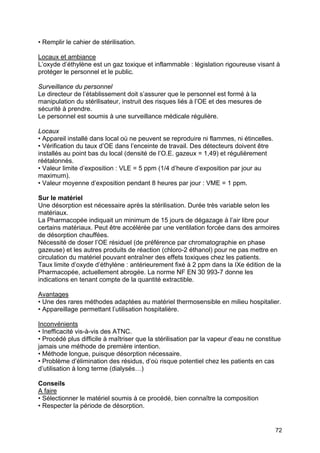 72
• Remplir le cahier de stérilisation.
Locaux et ambiance
L’oxyde d’éthylène est un gaz toxique et inflammable : législation rigoureuse visant à
protéger le personnel et le public.
Surveillance du personnel
Le directeur de l’établissement doit s’assurer que le personnel est formé à la
manipulation du stérilisateur, instruit des risques liés à l’OE et des mesures de
sécurité à prendre.
Le personnel est soumis à une surveillance médicale régulière.
Locaux
• Appareil installé dans local où ne peuvent se reproduire ni flammes, ni étincelles.
• Vérification du taux d’OE dans l’enceinte de travail. Des détecteurs doivent être
installés au point bas du local (densité de l’O.E. gazeux = 1,49) et régulièrement
réétalonnés.
• Valeur limite d’exposition : VLE = 5 ppm (1/4 d’heure d’exposition par jour au
maximum).
• Valeur moyenne d’exposition pendant 8 heures par jour : VME = 1 ppm.
Sur le matériel
Une désorption est nécessaire après la stérilisation. Durée très variable selon les
matériaux.
La Pharmacopée indiquait un minimum de 15 jours de dégazage à l’air libre pour
certains matériaux. Peut être accélérée par une ventilation forcée dans des armoires
de désorption chauffées.
Nécessité de doser l’OE résiduel (de préférence par chromatographie en phase
gazeuse) et les autres produits de réaction (chloro-2 éthanol) pour ne pas mettre en
circulation du matériel pouvant entraîner des effets toxiques chez les patients.
Taux limite d’oxyde d’éthylène : antérieurement fixé à 2 ppm dans la IXe édition de la
Pharmacopée, actuellement abrogée. La norme NF EN 30 993-7 donne les
indications en tenant compte de la quantité extractible.
Avantages
• Une des rares méthodes adaptées au matériel thermosensible en milieu hospitalier.
• Appareillage permettant l’utilisation hospitalière.
Inconvénients
• Inefficacité vis-à-vis des ATNC.
• Procédé plus difficile à maîtriser que la stérilisation par la vapeur d’eau ne constitue
jamais une méthode de première intention.
• Méthode longue, puisque désorption nécessaire.
• Problème d’élimination des résidus, d’où risque potentiel chez les patients en cas
d’utilisation à long terme (dialysés…)
Conseils
A faire
• Sélectionner le matériel soumis à ce procédé, bien connaître la composition
• Respecter la période de désorption.
 