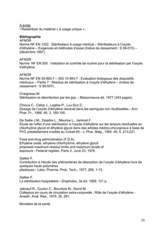 73
A éviter
• Restériliser du matériel « à usage unique ».
Bibliographie
AFNOR
Norme NF EN 1422 : Stérilisateur à usage médical – Stérilisateurs à l’oxyde
d’éthylène – Exigences et méthodes d’essai (Indice de classement : S 98-015) –
(décembre 1997).
AFNOR
Norme NF EN 550 : Validation et contrôle de routine pour la stérilisation par l’oxyde
d’éthylène.
AFNOR
Norme NF EN 30-993-7 – ISO 10 993-7 : Evaluation biologique des dispositifs
médicaux – Partie 7 : Résidus de stérilisation à l’oxyde d’éthylène – (Indice de
classement : S 99-507) .
Chaigneau M.
Stérilisation et désinfection par les gaz. - Maisonneuve éd. 1977 (343 pages).
Chioua C., Calop J., Leglise P., Luu Duc C.
Dosage de l’oxyde d’éthylène résiduel dans les seringues non réutilisables - Ann.
Phar. Fr., 1988, 48, 3, 185-195.
De Seille J.M., Delattre L., Meurice L., Jaminet F.
Etude de l’effet d’une stérilisation à l’oxyde d’éthylène sur les teneurs résiduelles en
chlorhydine glycol et éthylène glycol dans des articles médico-chirurgicaux à base de
PVC préalablement irradiés au Cobalt 60 - J. Phar. Belg., 1985, 40, 4, 213-221.
Food and drug administration (F.D.A)
Ethylene oxide, ethylene chlorhydrine, ethylene glycol
proposed maximum residue limits and maximum levels of
exposure - Federal register, Parts V, June 23, 1978.
Galtier F.
Contribution à l’étude des phénomènes de désorption de l’oxyde d’éthylène hors de
quelques hauts polymères
plastiques - Labo. Pharma. Prob. Tech., 1977, 265, 1-15.
Galtier F.
La stérilisation hospitalière - Graphotec, 3e éd. 1989. 121 p.
Jaboeuf R., Coulon C., Bourdois M., David M.
Collapsus en cours de circulation extra-corporelle ; Rôle de l’oxyde d’éthylène -
Anesth. Anal. Rea., 1979, 36, 261.
Ministère de la santé
 
