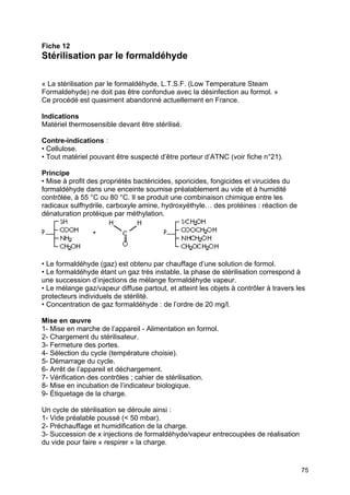 75
Fiche 12
Stérilisation par le formaldéhyde
« La stérilisation par le formaldéhyde, L.T.S.F. (Low Temperature Steam
Formaldehyde) ne doit pas être confondue avec la désinfection au formol. »
Ce procédé est quasiment abandonné actuellement en France.
Indications
Matériel thermosensible devant être stérilisé.
Contre-indications :
• Cellulose.
• Tout matériel pouvant être suspecté d’être porteur d’ATNC (voir fiche n°21).
Principe
• Mise à profit des propriétés bactéricides, sporicides, fongicides et virucides du
formaldéhyde dans une enceinte soumise préalablement au vide et à humidité
contrôlée, à 55 °C ou 80 °C. Il se produit une combinaison chimique entre les
radicaux sulfhydrile, carboxyle amine, hydroxyéthyle… des protéines : réaction de
dénaturation protéique par méthylation.
• Le formaldéhyde (gaz) est obtenu par chauffage d’une solution de formol.
• Le formaldéhyde étant un gaz très instable, la phase de stérilisation correspond à
une succession d’injections de mélange formaldéhyde vapeur.
• Le mélange gaz/vapeur diffuse partout, et atteint les objets à contrôler à travers les
protecteurs individuels de stérilité.
• Concentration de gaz formaldéhyde : de l’ordre de 20 mg/l.
Mise en œuvre
1- Mise en marche de l’appareil - Alimentation en formol.
2- Chargement du stérilisateur.
3- Fermeture des portes.
4- Sélection du cycle (température choisie).
5- Démarrage du cycle.
6- Arrêt de l’appareil et déchargement.
7- Vérification des contrôles ; cahier de stérilisation.
8- Mise en incubation de l’indicateur biologique.
9- Étiquetage de la charge.
Un cycle de stérilisation se déroule ainsi :
1- Vide préalable poussé (< 50 mbar).
2- Préchauffage et humidification de la charge.
3- Succession de x injections de formaldéhyde/vapeur entrecoupées de réalisation
du vide pour faire « respirer » la charge.
 