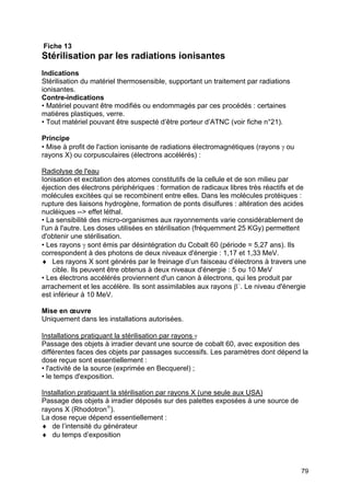 79
Fiche 13
Stérilisation par les radiations ionisantes
Indications
Stérilisation du matériel thermosensible, supportant un traitement par radiations
ionisantes.
Contre-indications
• Matériel pouvant être modifiés ou endommagés par ces procédés : certaines
matières plastiques, verre.
• Tout matériel pouvant être suspecté d’être porteur d’ATNC (voir fiche n°21).
Principe
• Mise à profit de l'action ionisante de radiations électromagnétiques (rayons γ ou
rayons X) ou corpusculaires (électrons accélérés) :
Radiolyse de l'eau
Ionisation et excitation des atomes constitutifs de la cellule et de son milieu par
éjection des électrons périphériques : formation de radicaux libres très réactifs et de
molécules excitées qui se recombinent entre elles. Dans les molécules protéiques :
rupture des liaisons hydrogène, formation de ponts disulfures : altération des acides
nucléiques --> effet léthal.
• La sensibilité des micro-organismes aux rayonnements varie considérablement de
l'un à l'autre. Les doses utilisées en stérilisation (fréquemment 25 KGy) permettent
d'obtenir une stérilisation.
• Les rayons γ sont émis par désintégration du Cobalt 60 (période = 5,27 ans). Ils
correspondent à des photons de deux niveaux d'énergie : 1,17 et 1,33 MeV.
♦ Les rayons X sont générés par le freinage d’un faisceau d’électrons à travers une
cible. Ils peuvent être obtenus à deux niveaux d'énergie : 5 ou 10 MeV
• Les électrons accélérés proviennent d'un canon à électrons, qui les produit par
arrachement et les accélère. Ils sont assimilables aux rayons β−
. Le niveau d'énergie
est inférieur à 10 MeV.
Mise en œuvre
Uniquement dans les installations autorisées.
Installations pratiquant la stérilisation par rayons γ
Passage des objets à irradier devant une source de cobalt 60, avec exposition des
différentes faces des objets par passages successifs. Les paramètres dont dépend la
dose reçue sont essentiellement :
• l'activité de la source (exprimée en Becquerel) ;
• le temps d'exposition.
Installation pratiquant la stérilisation par rayons X (une seule aux USA)
Passage des objets à irradier déposés sur des palettes exposées à une source de
rayons X (Rhodotron®
).
La dose reçue dépend essentiellement :
♦ de l’intensité du générateur
♦ du temps d’exposition
 