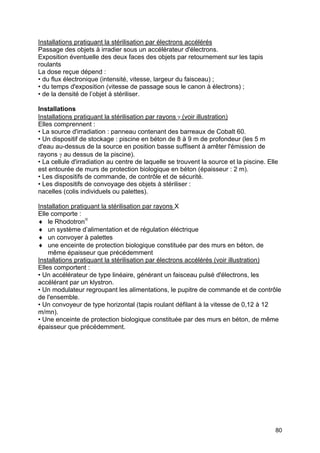 80
Installations pratiquant la stérilisation par électrons accélérés
Passage des objets à irradier sous un accélérateur d'électrons.
Exposition éventuelle des deux faces des objets par retournement sur les tapis
roulants
La dose reçue dépend :
• du flux électronique (intensité, vitesse, largeur du faisceau) ;
• du temps d'exposition (vitesse de passage sous le canon à électrons) ;
• de la densité de l’objet à stériliser.
Installations
Installations pratiquant la stérilisation par rayons γ (voir illustration)
Elles comprennent :
• La source d'irradiation : panneau contenant des barreaux de Cobalt 60.
• Un dispositif de stockage : piscine en béton de 8 à 9 m de profondeur (les 5 m
d'eau au-dessus de la source en position basse suffisent à arrêter l'émission de
rayons γ au dessus de la piscine).
• La cellule d'irradiation au centre de laquelle se trouvent la source et la piscine. Elle
est entourée de murs de protection biologique en béton (épaisseur : 2 m).
• Les dispositifs de commande, de contrôle et de sécurité.
• Les dispositifs de convoyage des objets à stériliser :
nacelles (colis individuels ou palettes).
Installation pratiquant la stérilisation par rayons X
Elle comporte :
♦ le Rhodotron®
♦ un système d’alimentation et de régulation éléctrique
♦ un convoyer à palettes
♦ une enceinte de protection biologique constituée par des murs en béton, de
même épaisseur que précédemment
Installations pratiquant la stérilisation par électrons accélérés (voir illustration)
Elles comportent :
• Un accélérateur de type linéaire, générant un faisceau pulsé d'électrons, les
accélérant par un klystron.
• Un modulateur regroupant les alimentations, le pupitre de commande et de contrôle
de l'ensemble.
• Un convoyeur de type horizontal (tapis roulant défilant à la vitesse de 0,12 à 12
m/mn).
• Une enceinte de protection biologique constituée par des murs en béton, de même
épaisseur que précédemment.
 