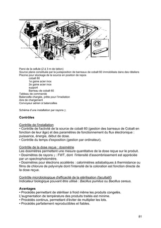 81
Paroi de la cellule (2 à 3 m de béton)
Source plane constituée par la juxtaposition de barreaux de cobalt 60 immobilisés dans des râteliers
Piscine pour stockage de la source en position de repos
cobalt 60
1e gaine acier inox
2e gaine acier inox
support
Barreau de cobalt 60
Tableau de commande
Balancelle chargée, prête pour l’irradiation
Aire de chargement
Convoyeur aérien à balancelles
Schéma d’une installation par rayons γ.
Contrôles
Contrôle de l'installation
• Contrôle de l'activité de la source de cobalt 60 (gestion des barreaux de Cobalt en
fonction de leur âge) et des paramètres de fonctionnement du flux électronique :
puissance, énergie, début de dose.
• Contrôle du temps d'exposition (gestion par ordinateur).
Contrôle de la dose reçue : dosimètrie
Les dosimètres permettent une mesure quantitative de la dose reçue sur le produit.
• Dosimètres de rayons γ : FWT, dont l'intensité d'assombrissement est appréciée
par un spectrophotomètre.
• Dosimètres pour électrons accélérés : calorimètres adiabatiques à thermistance ou
films de chlorure de polyvinyle dont l'intensité de la coloration est fonction directe de
la dose reçue.
Contrôle microbiologique d'efficacité de la stérilisation (facultatif)
Indicateur biologique pouvant être utilisé : Bacillus pumilus ou Bacillus cereus.
Avantages
• Procédés permettant de stériliser à froid même les produits congelés.
L'augmentation de température des produits traités est minime.
• Procédés continus, permettant d'éviter de multiplier les lots.
• Procédés parfaitement reproductibles et fiables.
 