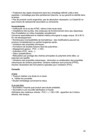 82
• Traitement des objets directement dans leur emballage définitif, prêts à être
expédiés. L'emballage peut être parfaitement étanche, ce qui garantit la stérilité dans
le temps.
• Pas de produits nocifs engendrés, pas de désorption nécessaire. Le Cobalt 60 ne
peut induire de radioactivité secondaire ou rémanente.
Inconvénients
• Inefficacité vis-à-vis des ATNC, même à très haute dose.
• Installations très lourdes, très coûteuses de fonctionnement donc peu répandues.
Pas d'installation en milieu hospitalier actuellement.
Concerne essentiellement le matériel médico-chirurgical à usage unique, 35 à 50 %.
En net développement.
• Nombreuses incompatibilités de biomatériaux : des modifications peuvent se
produire immédiatement ou parfois longtemps après :
- Variations des propriétés chimiques ;
- Formations de doubles liaisons dans les polymères ;
- Dégagement gazeux : PVC --> HCl ;
- Coloration (PVC, verre...) ;
- Odeur (polyéthylène) ;
- Réticulation par pontage des chaînes principales du polymère entre elles. Le
polymère est rigidifié.
- Variations des propriétés mécaniques : diminution ou amélioration des propriétés
mécaniques de certains polymères. Certains matériaux sont proscrits (PTFE),
d'autres nécessitant des formulations spéciales pour irradiation (PVC).
Conseils
A faire
• Toujours réaliser une étude et un essai.
♦ Valider les procédés
• Étudier l'emballage convenant le mieux.
A ne pas faire
• Soumettre n'importe quel produit sans étude préalable.
• Soumettre à une nouvelle stérilisation à l'oxyde
d'éthylène des matériaux chlorés : PVC + γ + OE ≠ OK : apparition de 2-chloro-
éthanol, très toxique.
 