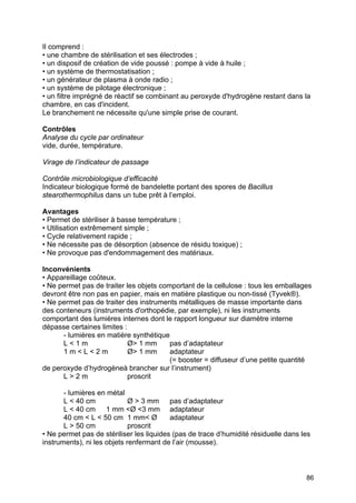 86
Il comprend :
• une chambre de stérilisation et ses électrodes ;
• un disposif de création de vide poussé : pompe à vide à huile ;
• un système de thermostatisation ;
• un générateur de plasma à onde radio ;
• un système de pilotage électronique ;
• un filtre imprégné de réactif se combinant au peroxyde d'hydrogène restant dans la
chambre, en cas d'incident.
Le branchement ne nécessite qu'une simple prise de courant.
Contrôles
Analyse du cycle par ordinateur
vide, durée, température.
Virage de l’indicateur de passage
Contrôle microbiologique d’efficacité
Indicateur biologique formé de bandelette portant des spores de Bacillus
stearothermophilus dans un tube prêt à l’emploi.
Avantages
• Permet de stériliser à basse température ;
• Utilisation extrêmement simple ;
• Cycle relativement rapide ;
• Ne nécessite pas de désorption (absence de résidu toxique) ;
• Ne provoque pas d'endommagement des matériaux.
Inconvénients
• Appareillage coûteux.
• Ne permet pas de traiter les objets comportant de la cellulose : tous les emballages
devront être non pas en papier, mais en matière plastique ou non-tissé (Tyvek®).
• Ne permet pas de traiter des instruments métalliques de masse importante dans
des conteneurs (instruments d'orthopédie, par exemple), ni les instruments
comportant des lumières internes dont le rapport longueur sur diamètre interne
dépasse certaines limites :
- lumières en matière synthétique
L < 1 m Ø> 1 mm pas d’adaptateur
1 m < L < 2 m Ø> 1 mm adaptateur
(= booster = diffuseur d’une petite quantité
de peroxyde d’hydrogèneà brancher sur l’instrument)
L > 2 m proscrit
- lumières en métal
L < 40 cm Ø > 3 mm pas d’adaptateur
L < 40 cm 1 mm <Ø <3 mm adaptateur
40 cm < L < 50 cm 1 mm< Ø adaptateur
L > 50 cm proscrit
• Ne permet pas de stériliser les liquides (pas de trace d’humidité résiduelle dans les
instruments), ni les objets renfermant de l’air (mousse).
 