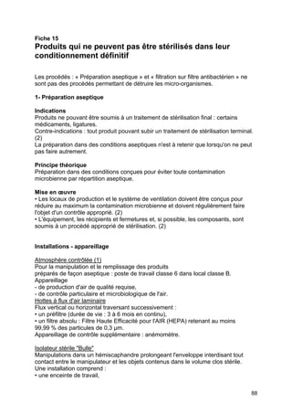 88
Fiche 15
Produits qui ne peuvent pas être stérilisés dans leur
conditionnement définitif
Les procédés : « Préparation aseptique » et « filtration sur filtre antibactérien » ne
sont pas des procédés permettant de détruire les micro-organismes.
1- Préparation aseptique
Indications
Produits ne pouvant être soumis à un traitement de stérilisation final : certains
médicaments, ligatures.
Contre-indications : tout produit pouvant subir un traitement de stérilisation terminal.
(2)
La préparation dans des conditions aseptiques n'est à retenir que lorsqu'on ne peut
pas faire autrement.
Principe théorique
Préparation dans des conditions conçues pour éviter toute contamination
microbienne par répartition aseptique.
Mise en œuvre
• Les locaux de production et le système de ventilation doivent être conçus pour
réduire au maximum la contamination microbienne et doivent régulièrement faire
l'objet d'un contrôle approprié. (2)
• L'équipement, les récipients et fermetures et, si possible, les composants, sont
soumis à un procédé approprié de stérilisation. (2)
Installations - appareillage
Atmosphère contrôlée (1)
Pour la manipulation et le remplissage des produits
préparés de façon aseptique : poste de travail classe 6 dans local classe B.
Appareillage
- de production d'air de qualité requise,
- de contrôle particulaire et microbiologique de l'air.
Hottes à flux d'air laminaire
Flux vertical ou horizontal traversant successivement :
• un préfiltre (durée de vie : 3 à 6 mois en continu),
• un filtre absolu : Filtre Haute Efficacité pour l'AIR (HEPA) retenant au moins
99,99 % des particules de 0,3 µm.
Appareillage de contrôle supplémentaire : anémomètre.
Isolateur stérile "Bulle"
Manipulations dans un hémiscaphandre prolongeant l'enveloppe interdisant tout
contact entre le manipulateur et les objets contenus dans le volume clos stérile.
Une installation comprend :
• une enceinte de travail,
 