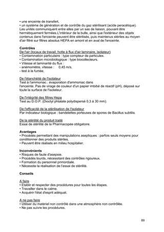 89
• une enceinte de transfert,
• un système de génération et de contrôle du gaz stérilisant (acide peracétique).
Les unités communiquent entre elles par un sas de liaison, pouvant être
hermétiquement fermées.L'intérieur de la bulle, ainsi que l'extérieur des objets
contenus dans l'enceinte peuvent être stérilisés, puis maintenus stériles au moyen
d'air filtré sur filtres absolus HEPA en amont et en aval de l'enceinte.
Contrôles
De l'air (locaux de travail, hotte à flux d'air laminaire, isolateur)
• Contamination particulaire : type compteur de particules.
• Contamination microbiologique : type biocollecteurs.
• Vitesse et laminarité du flux :
- anémomètre, vitesse : 0,45 m/s.
- test à la fumée.
De l'étanchéité de l'isolateur
Test à l'ammoniac : évaporation d'ammoniac dans
l'enceinte. Pas de virage de couleur d'un papier imbibé de réactif (pH), déposé sur
toute la surface de l'isolateur.
De l'intégrité des filtres Hepa
Test au D.O.P. (Dioctyl phtalate polydispersé 0,3 à 30 mm).
De l'efficacité de la stérilisation de l'isolateur
Par indicateur biologique : bandelettes porteuses de spores de Bacillus subtilis.
De la stérilité du produit traité
Essai de stérilité de la Pharmacopée obligatoire.
Avantages
• Procédés permettant des manipulations aseptiques : parfois seuls moyens pour
conditionner des produits stériles.
• Peuvent être réalisés en milieu hospitalier.
Inconvénients
• Risques de faute d'asepsie.
• Procédés lourds, nécessitant des contrôles rigoureux.
• Formation du personnel primordiale.
• Nécessite la réalisation de l’essai de stérilité.
Conseils
A faire
• Etablir et respecter des procédures pour toutes les étapes.
• Travailler dans le calme.
• Acquérir l'état d'esprit adéquat.
A ne pas faire
• Utiliser du matériel non contrôlé dans une atmosphère non contrôlée.
• Ne pas suivre les procédures.
 