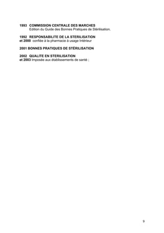 9
1993 COMMISSION CENTRALE DES MARCHES
Edition du Guide des Bonnes Pratiques de Stérilisation.
1992 RESPONSABILITE DE LA STERILISATION
et 2000 confiée à la pharmacie à usage Intérieur
2001 BONNES PRATIQUES DE STÉRILISATION
2002 QUALITE EN STERILISATION
et 2003 Imposée aux établissements de santé ;
 