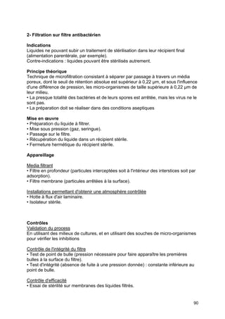 90
2- Filtration sur filtre antibactérien
Indications
Liquides ne pouvant subir un traitement de stérilisation dans leur récipient final
(alimentation parentérale, par exemple).
Contre-indications : liquides pouvant être stérilisés autrement.
Principe théorique
Technique de microfiltration consistant à séparer par passage à travers un média
poreux, dont le seuil de rétention absolue est supérieur à 0,22 µm, et sous l'influence
d'une différence de pression, les micro-organismes de taille supérieure à 0,22 µm de
leur milieu.
• La presque totalité des bactéries et de leurs spores est arrêtée, mais les virus ne le
sont pas.
• La préparation doit se réaliser dans des conditions aseptiques
Mise en œuvre
• Préparation du liquide à filtrer.
• Mise sous pression (gaz, seringue).
• Passage sur le filtre.
• Récupération du liquide dans un récipient stérile.
• Fermeture hermétique du récipient stérile.
Appareillage
Media filtrant
• Filtre en profondeur (particules interceptées soit à l'intérieur des interstices soit par
adsorption).
• Filtre membrane (particules arrêtées à la surface).
Installations permettant d'obtenir une atmosphère contrôlée
• Hotte à flux d'air laminaire.
• Isolateur stérile.
Contrôles
Validation du process
En utilisant des milieux de cultures, et en utilisant des souches de micro-organismes
pour vérifier les inhibitions
Contrôle de l'intégrité du filtre
• Test de point de bulle (pression nécessaire pour faire apparaître les premières
bulles à la surface du filtre).
• Test d'intégrité (absence de fuite à une pression donnée) : constante inférieure au
point de bulle.
Contrôle d'efficacité
• Essai de stérilité sur membranes des liquides filtrés.
 
