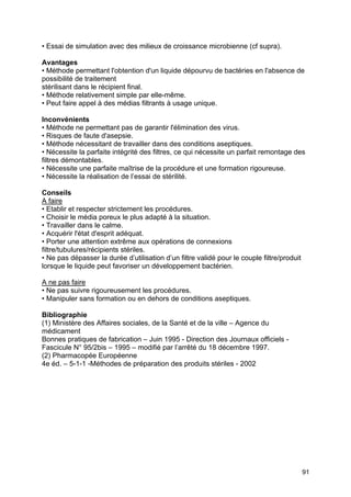 91
• Essai de simulation avec des milieux de croissance microbienne (cf supra).
Avantages
• Méthode permettant l'obtention d'un liquide dépourvu de bactéries en l'absence de
possibilité de traitement
stérilisant dans le récipient final.
• Méthode relativement simple par elle-même.
• Peut faire appel à des médias filtrants à usage unique.
Inconvénients
• Méthode ne permettant pas de garantir l'élimination des virus.
• Risques de faute d'asepsie.
• Méthode nécessitant de travailler dans des conditions aseptiques.
• Nécessite la parfaite intégrité des filtres, ce qui nécessite un parfait remontage des
filtres démontables.
• Nécessite une parfaite maîtrise de la procédure et une formation rigoureuse.
• Nécessite la réalisation de l’essai de stérilité.
Conseils
A faire
• Etablir et respecter strictement les procédures.
• Choisir le média poreux le plus adapté à la situation.
• Travailler dans le calme.
• Acquérir l'état d'esprit adéquat.
• Porter une attention extrême aux opérations de connexions
filtre/tubulures/récipients stériles.
• Ne pas dépasser la durée d’utilisation d’un filtre validé pour le couple filtre/produit
lorsque le liquide peut favoriser un développement bactérien.
A ne pas faire
• Ne pas suivre rigoureusement les procédures.
• Manipuler sans formation ou en dehors de conditions aseptiques.
Bibliographie
(1) Ministère des Affaires sociales, de la Santé et de la ville – Agence du
médicament
Bonnes pratiques de fabrication – Juin 1995 - Direction des Journaux officiels -
Fascicule N° 95/2bis – 1995 – modifié par l’arrêté du 18 décembre 1997.
(2) Pharmacopée Européenne
4e éd. – 5-1-1 -Méthodes de préparation des produits stériles - 2002
 