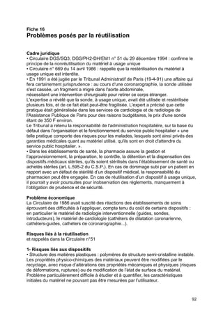 92
Fiche 16
Problèmes posés par la réutilisation
Cadre juridique
• Circulaire DGS/SQ3, DGS/PH2-DH/EM1 n° 51 du 29 décembre 1994 : confirme le
principe de la nonréutilisation du matériel à usage unique
• Circulaire n° 669 du 14 avril 1986 : rappelle que la restérilisation du matériel à
usage unique est interdite.
• En 1991 a été jugée par le Tribunal Administratif de Paris (19-4-91) une affaire qui
fera certainement jurisprudence : au cours d'une coronarographie, la sonde utilisée
s'est cassée, un fragment a migré dans l'aorte abdominale,
nécessitant une intervention chirurgicale pour retirer ce corps étranger.
L'expertise a révélé que la sonde, à usage unique, avait été utilisée et restérilisée
plusieurs fois, et de ce fait était peut-être fragilisée. L'expert a précisé que cette
pratique était généralisée dans les services de cardiologie et de radiologie de
l'Assistance Publique de Paris pour des raisons budgétaires, le prix d'une sonde
étant de 350 F environ.
Le Tribunal a retenu la responsabilité de l'administration hospitalière, sur la base du
défaut dans l'organisation et le fonctionnement du service public hospitalier « une
telle pratique comporte des risques pour les malades, lesquels sont ainsi privés des
garanties médicales quant au matériel utilisé, qu'ils sont en droit d'attendre du
service public hospitalier. ».
• Dans les établissements de santé, la pharmacie assure la gestion et
l’approvisionnement, la préparation, le contrôle, la détention et la dispensation des
dispositifs médicaux stériles, qu’ils soient stérilisés dans l’établissement de santé ou
achetés stériles (art. L.595-2 du C.S.P.). En cas de dommage subi par un patient en
rapport avec un défaut de stérilité d’un dispositif médical, la responsabilité du
pharmacien peut être engagée. En cas de réutilisation d’un dispositif à usage unique,
il pourrait y avoir poursuites pour inobservation des règlements, manquement à
l’obligation de prudence et de sécurité.
Problème économique
La Circulaire de 1986 avait suscité des réactions des établissements de soins
éprouvant des difficultés à l’appliquer, compte tenu du coût de certains dispositifs :
en particulier le matériel de radiologie interventionnelle (guides, sondes,
introducteurs), le matériel de cardiologie (cathéters de dilatation coronarienne,
cathéters-guides, cathéters de coronarographie...).
Risques liés à la réutilisation
et rappelés dans la Circulaire n°51
1- Risques liés aux dispositifs
• Structure des matières plastiques : polymères de structure semi-cristalline instable.
Les propriétés physico-chimiques des matériaux peuvent être modifiées par le
recyclage, avec risque d’altérations des propriétés mécaniques et physiques (risques
de déformations, ruptures) ou de modification de l’état de surface du matériel.
Problème particulièrement difficile à étudier et à quantifier, les caractéristiques
initiales du matériel ne pouvant pas être mesurées par l’utilisateur.
 