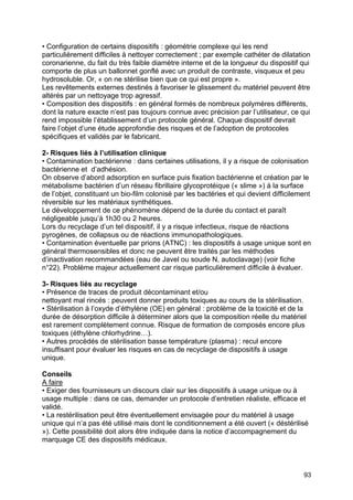 93
• Configuration de certains dispositifs : géométrie complexe qui les rend
particulièrement difficiles à nettoyer correctement ; par exemple cathéter de dilatation
coronarienne, du fait du très faible diamètre interne et de la longueur du dispositif qui
comporte de plus un ballonnet gonflé avec un produit de contraste, visqueux et peu
hydrosoluble. Or, « on ne stérilise bien que ce qui est propre ».
Les revêtements externes destinés à favoriser le glissement du matériel peuvent être
altérés par un nettoyage trop agressif.
• Composition des dispositifs : en général formés de nombreux polymères différents,
dont la nature exacte n’est pas toujours connue avec précision par l’utilisateur, ce qui
rend impossible l’établissement d’un protocole général. Chaque dispositif devrait
faire l’objet d’une étude approfondie des risques et de l’adoption de protocoles
spécifiques et validés par le fabricant.
2- Risques liés à l’utilisation clinique
• Contamination bactérienne : dans certaines utilisations, il y a risque de colonisation
bactérienne et d’adhésion.
On observe d’abord adsorption en surface puis fixation bactérienne et création par le
métabolisme bactérien d’un réseau fibrillaire glycoprotéique (« slime ») à la surface
de l’objet, constituant un bio-film colonisé par les bactéries et qui devient difficilement
réversible sur les matériaux synthétiques.
Le développement de ce phénomène dépend de la durée du contact et paraît
négligeable jusqu’à 1h30 ou 2 heures.
Lors du recyclage d’un tel dispositif, il y a risque infectieux, risque de réactions
pyrogènes, de collapsus ou de réactions immunopathologiques.
• Contamination éventuelle par prions (ATNC) : les dispositifs à usage unique sont en
général thermosensibles et donc ne peuvent être traités par les méthodes
d’inactivation recommandées (eau de Javel ou soude N, autoclavage) (voir fiche
n°22). Problème majeur actuellement car risque particulièrement difficile à évaluer.
3- Risques liés au recyclage
• Présence de traces de produit décontaminant et/ou
nettoyant mal rincés : peuvent donner produits toxiques au cours de la stérilisation.
• Stérilisation à l’oxyde d’éthylène (OE) en général : problème de la toxicité et de la
durée de désorption difficile à déterminer alors que la composition réelle du matériel
est rarement complètement connue. Risque de formation de composés encore plus
toxiques (éthylène chlorhydrine…).
• Autres procédés de stérilisation basse température (plasma) : recul encore
insuffisant pour évaluer les risques en cas de recyclage de dispositifs à usage
unique.
Conseils
A faire
• Exiger des fournisseurs un discours clair sur les dispositifs à usage unique ou à
usage multiple : dans ce cas, demander un protocole d’entretien réaliste, efficace et
validé.
• La restérilisation peut être éventuellement envisagée pour du matériel à usage
unique qui n’a pas été utilisé mais dont le conditionnement a été ouvert (« déstérilisé
»). Cette possibilité doit alors être indiquée dans la notice d’accompagnement du
marquage CE des dispositifs médicaux.
 