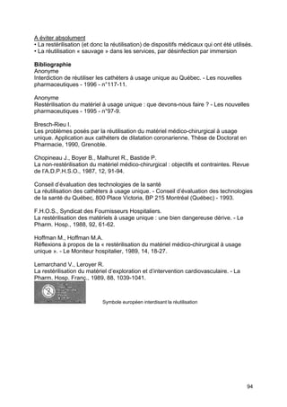 94
A éviter absolument
• La restérilisation (et donc la réutilisation) de dispositifs médicaux qui ont été utilisés.
• La réutilisation « sauvage » dans les services, par désinfection par immersion
Bibliographie
Anonyme
Interdiction de réutiliser les cathéters à usage unique au Québec. - Les nouvelles
pharmaceutiques - 1996 - n°117-11.
Anonyme
Restérilisation du matériel à usage unique : que devons-nous faire ? - Les nouvelles
pharmaceutiques - 1995 - n°97-9.
Bresch-Rieu I.
Les problèmes posés par la réutilisation du matériel médico-chirurgical à usage
unique. Application aux cathéters de dilatation coronarienne. Thèse de Doctorat en
Pharmacie, 1990, Grenoble.
Chopineau J., Boyer B., Malhuret R., Bastide P.
La non-restérilisation du matériel médico-chirurgical : objectifs et contraintes. Revue
de l’A.D.P.H.S.O., 1987, 12, 91-94.
Conseil d’évaluation des technologies de la santé
La réutilisation des cathéters à usage unique. - Conseil d’évaluation des technologies
de la santé du Québec, 800 Place Victoria, BP 215 Montréal (Québec) - 1993.
F.H.O.S., Syndicat des Fournisseurs Hospitaliers.
La restérilisation des matériels à usage unique : une bien dangereuse dérive. - Le
Pharm. Hosp., 1988, 92, 61-62.
Hoffman M., Hoffman M.A.
Réflexions à propos de la « restérilisation du matériel médico-chirurgical à usage
unique ». - Le Moniteur hospitalier, 1989, 14, 18-27.
Lemarchand V., Leroyer R.
La restérilisation du matériel d’exploration et d’intervention cardiovasculaire. - La
Pharm. Hosp. Franç., 1989, 88, 1039-1041.
Symbole européen interdisant la réutilisation
 
