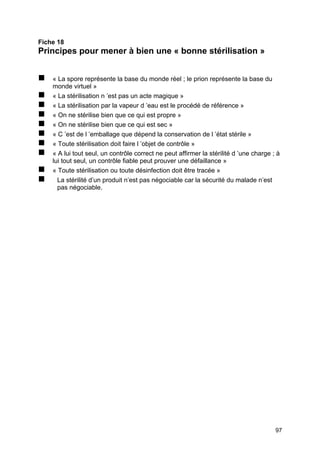 97
Fiche 18
Principes pour mener à bien une « bonne stérilisation »
„ « La spore représente la base du monde réel ; le prion représente la base du
monde virtuel »
„ « La stérilisation n ’est pas un acte magique »
„ « La stérilisation par la vapeur d ’eau est le procédé de référence »
„ « On ne stérilise bien que ce qui est propre »
„ « On ne stérilise bien que ce qui est sec »
„ « C ’est de l ’emballage que dépend la conservation de l ’état stérile »
„ « Toute stérilisation doit faire l ’objet de contrôle »
„ « A lui tout seul, un contrôle correct ne peut affirmer la stérilité d ’une charge ; à
lui tout seul, un contrôle fiable peut prouver une défaillance »
„ « Toute stérilisation ou toute désinfection doit être tracée »
„ La stérilité d’un produit n’est pas négociable car la sécurité du malade n’est
pas négociable.
 