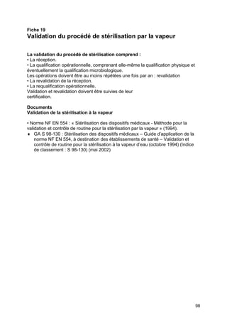98
Fiche 19
Validation du procédé de stérilisation par la vapeur
La validation du procédé de stérilisation comprend :
• La réception.
• La qualification opérationnelle, comprenant elle-même la qualification physique et
éventuellement la qualification microbiologique.
Les opérations doivent être au moins répétées une fois par an : revalidation
• La revalidation de la réception.
• La requalification opérationnelle.
Validation et revalidation doivent être suivies de leur
certification.
Documents
Validation de la stérilisation à la vapeur
• Norme NF EN 554 : « Stérilisation des dispositifs médicaux - Méthode pour la
validation et contrôle de routine pour la stérilisation par la vapeur » (1994).
♦ GA S 98-130 : Stérilisation des dispositifs médicaux – Guide d’application de la
norme NF EN 554, à destination des établissements de santé – Validation et
contrôle de routine pour la stérilisation à la vapeur d’eau (octobre 1994) (Indice
de classement : S 98-130) (mai 2002)
 