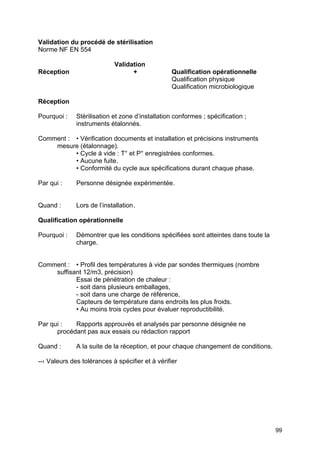 99
Validation du procédé de stérilisation
Norme NF EN 554
Validation
Réception + Qualification opérationnelle
Qualification physique
Qualification microbiologique
Réception
Pourquoi : Stérilisation et zone d’installation conformes ; spécification ;
instruments étalonnés.
Comment : • Vérification documents et installation et précisions instruments
mesure (étalonnage).
• Cycle à vide : T° et P° enregistrées conformes.
• Aucune fuite.
• Conformité du cycle aux spécifications durant chaque phase.
Par qui : Personne désignée expérimentée.
Quand : Lors de l’installation.
Qualification opérationnelle
Pourquoi : Démontrer que les conditions spécifiées sont atteintes dans toute la
charge.
Comment : • Profil des températures à vide par sondes thermiques (nombre
suffisant 12/m3, précision)
Essai de pénétration de chaleur :
- soit dans plusieurs emballages,
- soit dans une charge de référence,
Capteurs de température dans endroits les plus froids.
• Au moins trois cycles pour évaluer reproductibilité.
Par qui : Rapports approuvés et analysés par personne désignée ne
procédant pas aux essais ou rédaction rapport
Quand : A la suite de la réception, et pour chaque changement de conditions.
--› Valeurs des tolérances à spécifier et à vérifier
 