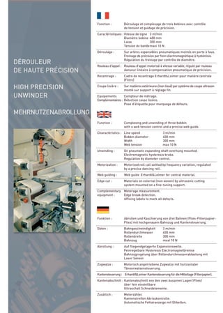 DÉROULEUR
DE HAUTE PRÉCISION

HIGH PRECISION
UNWINDER

MEHRNUTZENABROLLUNG
                      Fonction :         Déroulage et complexage de trois bobines avec contrôle
                                         de tension et guidage de précision.
                      Caractéristiques : Vitesse de ligne 3 m/min
                                         Diamètre bobine 400 mm
                                         Laize            300 mm
                                         Tension de bandemaxi 10 N
                      Déroulage :        Sur arbres expansibles pneumatiques montés en porte à faux.
                                         Freinage de précision par frein électromagnétique à hystérésis.
                                         Régulation du freinage par contrôle de diamètre.
                      Rouleau d'appel : Rouleau d'appel motorisé à vitesse variable, régulé par rouleau
                                        danseur linéaire à compensation pneumatique de précision.
                      Recentrage :       Cadre de recentrage Erhardt&Leimer pour matière centrale
                                         (Filtre)
                      Coupe lisière :    Sur matières extérieures (non tissé) par système de coupe ultrason
                                         monté sur support à réglage fin.
                      Equipements       Compteur de métrage.
                      Complémentaires : Détection casse lisière.
                                        Pose d'étiquette pour marquage de défauts.




                      Function :         Complexing and unwinding of three bobbin
                                         with a web tension control and a precise web guide.
                      Charactéristics : Line speed                   3 m/min
                                        Bobbin diameter              400 mm
                                        Width                        300 mm
                                        Web tension                  max 10 N
                      Unwinding :        On pneumatic expanding shaft overhung mounted.
                                         Electromagnetic hysteresis brake.
                                         Regulation by diameter control.
                      Motorization :     Motorized roll call settled by frequency variation, regulated
                                         by a precise dancing roll.
                      Web guiding :      Web guide Erhardt&Leimer for central material.
                      Edge cut :         Materials on external (non woven) by ultrasonic cutting
                                         system mounted on a fine-tuning support.
                      Complementary Meterage measurement.
                      equipment :   Edge break detection.
                                    Affixing labels to mark all defects.




                      Funktion :         Abrollen und Kaschierung von drei Bahnen (Flies-Filterpapier-
                                         Flies) mit hochgenauem Bahnzug und Kantensteuerung.
                      Daten :            Bahngeschwindigkeit         3 m/min
                                         Rollendurchmesser           400 mm
                                         Rollenbreite                300 mm
                                         Bahnzug                     maxi 10 N
                      Abrollung :        Auf fliegendgelagerte Expansionswelle.
                                         Feinregelbare Hysteresis Electromagnetbremse
                                         Bahnzugregelung über Rollendurchmesserabtastung mit
                                         Laser Sensor.
                      Zugwalze :         Motorisch angetriebene Zugwalze mit horizontaler
                                         Tänserwalsensteuerung.
                      Kantensteuerung : Erhardt&Leimer Kantensteuerung für die Mittellage (Filterpapier).
                      Kantenabschnitt : Kantenabschnitt von den zwei äusseren Lagen (Flies)
                                        über fein einstellbare
                                        Ultraschall Schneidelemente.
                      Zusätlich :        Meterzähler.
                                         Kantenstreifen Abrisskontrolle.
                                         Automatische Fehleranzeige mit Etiketten.
 