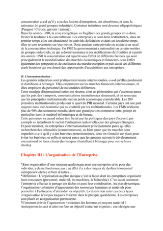 concentration c-a-d qu'il y a eu des fusions d'entreprises, des absorbions, et donc la
naissance de grand groupes industriels. Certaines industries sont devenus oligopolistiques
(Peugeot / Citroen, gervais / danone).
Dans les années 1980, la crise énergétique va fragiliser ces grands groupes et va donc
freiner la tendance à la concentration. Les entreprises se sont donc restructurées, dans un
premier temps elles ont abandonné les activités déficitaires et dans un deuxième temps
elles se sont recentrées sur leur métier. Donc pendant cette période on assiste à un recul
de la concentration technique. En 1982 le gouvernement a nationalisé un certain nombre
de groupes industriels, ce qui a donné naissance à des rectifications de frontière et à partir
des années 1990 la concentration est repartit sous l'effet de différents facteurs qui sont
principalement la mondialisation des marchés économiques et financiers, sous l'effet
également des perspectives de croissance du marché européen et puis aussi des différents
crash boursiers qui ont donné des opportunités d'acquisitions aux entreprises.
IV. L'internationalisation :
Les grandes entreprises sont pratiquement toutes internationales, c-a-d qu'elles produisent
et distribuent à l'étranger. Elles empruntent sur les marchés financiers internationaux, et
elles emploient du personnel de nationalités différentes.
Cette stratégie d'internationalisation est récente, c'est un phénomène qui s’accentue parce
que les prix des transports, communications internationaux diminuent, et on remarque
que les principales multinationales ont un poids économique considérable. Les 200
premières multinationales produisent le quart du PIB mondial. Certains pays ont une part
majeure dans leur économie qui est contrôlé par les multinationales. Les FMN réalisent
plus de 90% du commerce mondial dont une grand part en commerce intra-groupe en
particulier dans le matériel informatique et de bureau.
Cette puissance va quand même être freiné par les politiques des pays d'accueil, par
exemple en interdisant le rachat d'entreprises industrielles par des groupes étrangers.
Et pour terminer, les entreprises s'internationalisent principalement parce qu’elles
recherchent des débouchés (consommateurs), ou bien parce que les marchés sont
imparfaits c-a-d qu'il y a des barrières protectionnistes, donc on s'installe sur place pour
éviter les barrières, et enfin et surtout parce que les groupes suivent le développement
international de leurs clients (les banques s'installent à l'étranger pour suivre leurs
clients).
Chapitre III : L’organisation de l’Entreprise.
*Sans organisation d’une structure quelconque pour une entreprise et/ou pour des
individus, cela ne fonctionne pas ; en effet il y a des risques de dysfonctionnement/
corruption/violence et bien d’autres…
*Définition : L’organisation au plan statique c’est la façon dont les entreprises organisent
leurs ressources (personnel, matériel, les machines, la hiérarchie). C’est aussi comment
l’entreprise effectue le partage des tâches et aussi leur coordination. Au plan dynamique,
l’organisation volontaire d’agencement des ressources humaines et matériels pour
permettre à l’entreprise d’atteindre les objectifs. La distinction entre ces deux types
d’organisation n’est pas toujours évidente dans la pratique quotidienne. Les entreprises
sont plutôt en réorganisation permanente.
*Comment prévoir l’agencement volontaire des hommes et moyens matériel ?
Anticipation de ceci et ainsi on fixe un objectif claire/ net et précis ; ceci désigne une
 
