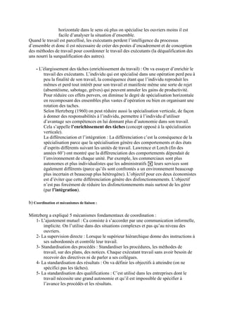 horizontale dans le sens où plus on spécialise les ouvriers moins il est
facile d’analyser la situation d’ensemble.
Quand le travail est parcellisé, les exécutants perdent l’intelligence du processus
d’ensemble et donc il est nécessaire de créer des postes d’encadrement et de conception
des méthodes de travail pour coordonner le travail des exécutants (la déqualification des
uns nourri la surqualification des autres).
- L’élargissement des tâches (enrichissement du travail) : On va essayer d’enrichir le
travail des exécutants. L’individu qui est spécialisé dans une opération perd peu à
peu la finalité de son travail, la conséquence étant que l’individu reproduit les
mêmes et perd tout intérêt pour son travail et manifeste même une sorte de rejet
(absentéisme, sabotage, grêves) qui peuvent annuler les gains de productivité.
Pour réduire ces effets pervers, on diminue le degré de spécialisation horizontale
en recomposant des ensembles plus vastes d’opération ou bien en organisant une
rotation des taches.
Selon Hertzberg (1960) on peut réduire aussi la spécialisation verticale, de façon
à donner des responsabilités à l’individu, permettre à l’individu d’utiliser
d’avantage ses compétences en lui donnant plus d’autonomie dans son travail.
Cela s’appelle l’enrichissement des tâches (concept opposé à la spécialisation
verticale).
La différenciation et l’intégration : La différenciation c’est la conséquence de la
spécialisation parce que la spécialisation génère des comportements et des états
d’esprits différents suivant les unités de travail. Lawrence et Lorch (fin des
années 60’) ont montré que la différenciation des comportements dépendait de
l’environnement de chaque unité. Par exemple, les commerciaux sont plus
autonomes et plus individualistes que les administratifs ! leurs services sont
également différents (parce qu’ils sont confrontés a un environnement beaucoup
plus incertain et beaucoup plus hétérogène). L’objectif pour ces deux économistes
est d’éviter que cette différenciation génère des disfonctionnements. L’objectif
n’est pas forcément de réduire les disfonctionnements mais surtout de les gérer
(par l’intégration).
b) Coordination et mécanismes de liaison :
Mintzberg a expliqué 5 mécanismes fondamentaux de coordination :
1- L’ajustement mutuel : Ca consiste à s’accorder par une communication informelle,
implicite. On l’utilise dans des situations complexes et pas qu’au niveau des
ouvriers.
2- La supervision directe : Lorsque le supérieur hiérarchique donne des instructions à
ses subordonnés et contrôle leur travail.
3- Standardisation des procédés : Standardiser les procédures, les méthodes de
travail, sur des plans, des notices. Chaque exécutant travail sans avoir besoin de
recevoir des directives ni de parler a ses collègues.
4- La standardisation des résultats : On va définir les objectifs à atteindre (on ne
spécifici pas les tâches).
5- La standardisation des qualifications : C’est utilisé dans les entreprises dont le
travail nécessite une grand autonomie et qu’il est impossible de spécifier à
l’avance les procédés et les résultats.
 