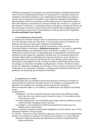 Pendant très longtemps, les entreprises ont surtout développé la standardisation (durant
toute l’ère de la consommation de masse, les 30 glorieuses). Ces dernières années, les
entreprises sont plutôt confrontées à une complexification des problèmes de gestion et
surtout à un environnement très instable, ce qui réduit leur anticipation (incertitudes).
Depuis quelques années les entreprises ont donc plutôt recours a l’ajustement mutuel, et
donc elles intègrent ce mécanisme à la structure formelle. Par exemple, il y a de plus en
plus de postes « de liaison ». L’ajustement mutuel se fait grâce à ces postes de liaison, qui
font le lien entre la structure formelle telle qu’elle est décrite dans l’organigramme et ce
que doivent faire les gens face a l’environnement. L’outil qui permet cela s’appelle la
direction participative par objectif.
c) La centralisation et la décentralisation
L’entreprise est centralisée lorsque le pouvoir de décision est concentré dans les mains
d’un seul individu où dans une seule unité. A l’inverse, plus le pouvoir de décision est
dispersé entre toutes les unités, plus l’entreprise est décentralisée.
Les outils qui permettent de mettre en place ces processus sont les suivants :
La décentralisation se réalise par la délégation de pouvoirs : C’est lorsqu’un responsable
hiérarchique délègue à un subordonné le pouvoir de décider à sa place. C’est une
méthode qui se justifie lorsqu’il est impossible pour le responsable de résoudre tous les
problèmes soit par manque de compétence soit parce que l’environnement génère des
situations imprévisibles qui demandent des temps de réaction très courts. On peut se
demander quels sont les pouvoirs de décision qu’il faut déléguer, jusqu’à quel niveau
hiérarchique il faut déléguer et enfin, comment contrôler la qualité des décisions prises.
En pratique, les entreprises ont tendance à déléguer pour 2 raisons : D’abord en raison
inverse de l’importance stratégique de la décision. Et aussi en raison du niveau où se situe
l’information. Par conséquent, l’entreprise va déléguer plus facilement des décisions de
production, de marketing, que des décisions financières.
d) La planification et le contrôle :
La planification dans une entreprise permet de programmé l’activité de l’entreprise et
aussi de réalisé ses objectifs et de mettre en œuvre sa stratégie. Le contrôle permet de
déterminé si la stratégie ou les stratégies ont été respecter par l’entreprise.
Dans une deuxième étape il y a le contrôle, c-a-d déterminer si les objectifs sont atteints
ou pas.
La planification :
- Stratégique : Ce sont les objectifs à moyen et long terme et les différentes étapes
pour y parvenir, ainsi que les moyens à mettre en œuvre. C’est un plan sur deux
voire cinq ans à venir.
- Les plans opérationnels : Ils vont détailler pour chaque unité les opérations à mener
a partir des plans stratégiques qui les concerne.
- Les budgets : C’est la traduction chiffrée des programmes d’actions qui sont
élaborés dans le cadre du plan.
Dans les entreprises françaises les procédures budgétaires sont très utilisées, mais 1/3 des
entreprises frontières n’ont pas de plan.
Le contrôle : Il porte sur les flux financiers et physique, mais aussi sur les comportements
humains. Par exemple, les politiques d’évaluation ou de notation. Il y a deux objectifs :
- Mesurer le degré de réalisation des objectifs pour permettre éventuellement des
actions correctrices.
 