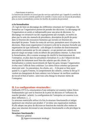 - Sanctionner et motiver.
La fonction de contrôle est exercé par des services spécialisés qui s’appelle le contrôle de
gestion mais aussi le contrôle qualité et le contrôle s’exerce aussi au moyen de procédure
plus ou moins standardisées comme les feuilles de notation du personnel.
e) la formalisation
-Il s’agit de faire un découpage des différentes structures de l’entreprises. On
formalise car l’organisation permet de prendre des décisions. Le découpage de
l’organisation en unités et indispensable pour une prise de décisions. Le
découpage est retranscrit sur des organigramme par exemple, on mettra en
place par la suite des manuels de procédures, description de profit de poste
dans la fonction des ressources humaines qui recrutes en fonction des
descriptif de postes. Toutes les notes de services, permettent aussi à la prise de
décisions. Dans toute organisation il existent à côté de la structure formelle une
organisation de type informelle : cela désigne le résultats du fonctionnement
des salariés (autonomie qu’ils ont conquis) ; ce qui permet aux salariés de
pouvoir réagir en temps voulu en dehors des procédures internes. La base reste
la formalisation, elle a comme avantage de clarifié le fonctionnement de
l’entreprise, en plus dans les procédures formalisés il y a de l’objectivité donc
une égalité de traitement aussi bien des salariés que des clients. La
formalisation a comme inconvénients de figés les gens, lorsque l’organisation
évolue sous l’effet de force extérieur. Les autres forces externes qui peuvent
intervenir sont : la concurrence, les clients, ect… Cela peut ce faire aussi
quand il y a qqch d’interne, le comportement des salariés, comme le fait qu’il
veulent un changement de leurs salaires vers la hausse/ de meilleur condition
de travail et bien d’autres ; ainsi tous cela change la structure même de
l’entreprise.
II. Les configurations structurelles :
Galbraith (1973) La structuration d’une entreprise est soumise à deux forces
fondamentales qui sont la fonction de la prise de décision et l’influence du
marché (produit / acheté). La configuration de l’entreprise est soumise à ces
deux influences. […]
La structure matricielle utilise à la fois la structure fonctionnelle et intègre
également une structure par produit. C’est donc une organisation médiane.
Si elle adopte une prise de décision en fonction des marché elles mettra en
place une structure divisionel et une structure fonctionnelle si elle privilégie la
fonction
Structure fonctionnelle :
- Directeur général
! Approvisionnement stockage
 