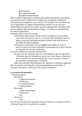 ! Production
! Commercialisation
! Administration finance
Dans ce type d’organisation, la partition des unités correspond au découpage
en grande fonction. L’objectif est de réaliser des économies d’échelle en
concentrant les compétences et les moyens. Par exemple, tous les salariés qui
sont responsables de l’approvisionnement des ateliers, et ceux qui sont
responsables de la gestion des stocks vont être regroupé dans une même unité
qui sera appelée approvisionnement stockage. Ces salariés se partagent donc
les mêmes équipements.
Comment gérer ce type de structure :
- Il faut mettre dans chaque unité les mêmes compétences et les mêmes
savoir-faire de façon à ce que il y ai une très forte interaction entre les
taches et que par conséquent on puisse mesurer cette activité par un
ensemble de coûts homogènes.
- Il faut que les interactions entre les unités soient faibles de façon à
pouvoir exercer un niveau suffisant de commandement et donc à obtenir
un minimum de coût de coordination.
Les points faibles de la structure fonctionnelle :
- les gens sont très enfermés, donc il y a une tendance chez les individus à
s’enfermer dans les frontières de son service, à privilégier sa fonction et
donc on obtient une structure formalisée et qui ne peut pas évoluer, et
qui constitue un danger pour l’entreprise.
- Dans cette structure, la performance des individus est difficile à apprécier.
Donc la structure fonctionnelle convient principalement à des petites et
moyennes entreprises, surtout pas à des grandes entreprises.
La structure divisionnelle :
- Directeur général :
- Division A
o Approvisionnement
o Production
o Commercialisation
o Administration
- Division B
o Approvisionnement
o Production
o Etc
- Division C
o Etc…
On voit que les unités sont regroupées dans des divisions ;et chaque division à
en charge la gestion d’un produit par exemple.
 