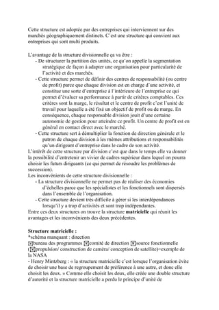 Cette structure est adoptée par des entreprises qui interviennent sur des
marchés géographiquement distincts. C’est une structure qui convient aux
entreprises qui sont multi produits.
L’avantage de la structure divisionnelle ça va être :
- De structurer la partition des unités, ce qu’on appelle la segmentation
stratégique de façon à adapter une organisation pour particularité de
l’activité et des marchés.
- Cette structure permet de définir des centres de responsabilité (ou centre
de profit) parce que chaque division est en charge d’une activité, et
constitue une sorte d’entreprise à l’intérieure de l’entreprise ce qui
permet d’évaluer sa performance à partir de critères comptables. Ces
critères sont la marge, le résultat et le centre de profit c’est l’unité de
travail pour laquelle a été fixé un objectif de profit ou de marge. En
conséquence, chaque responsable division jouit d’une certaine
autonomie de gestion pour atteindre ce profit. Un centre de profit est en
général en contact direct avec le marché.
- Cette structure sert à démultiplier la fonction de direction générale et le
patron de chaque division à les mêmes attributions et responsabilités
qu’un dirigeant d’entreprise dans le cadre de son activité.
L’intérêt de cette structure par division c’est que dans le temps elle va donner
la possibilité d’entretenir un vivier de cadres supérieur dans lequel on pourra
choisir les futurs dirigeants (ce qui permet de résoudre les problèmes de
succession).
Les inconvénients de cette structure divisionnelle :
- La structure divisionnelle ne permet pas de réaliser des économies
d’échelles parce que les spécialistes et les fonctionnels sont dispersés
dans l’ensemble de l’organisation.
- Cette structure devient très difficile à gérer si les interdépendances
lorsqu’il y a trop d’activités et sont trop indépendantes.
Entre ces deux structures on trouve la structure matricielle qui réunit les
avantages et les inconvénients des deux précédentes.
Structure matricielle :
*schéma manquant : direction
!bureau des programmes !comité de direction !source fonctionnelle
(!propulsion/ construction de caméra/ conception de satellite)=exemple de
la NASA
- Henry Mintzberg : « la structure matricielle c’est lorsque l’organisation évite
de choisir une base de regroupement de préférence à une autre, et donc elle
choisit les deux. » Comme elle choisit les deux, elle créée une double structure
d’autorité et la structure matricielle a perdu le principe d’unité de
 