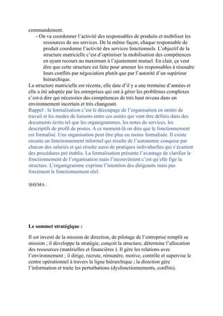 commandement.
- On va coordonner l’activité des responsables de produits et mobiliser les
ressources de ses services. De la même façon, chaque responsable de
produit coordonne l’activité des services fonctionnels. L’objectif de la
structure matricielle c’est d’optimiser la mobilisation des compétences
en ayant recours au maximum à l’ajustement mutuel. En clair, ça veut
dire que cette structure est faite pour amener les responsables à résoudre
leurs conflits par négociation plutôt que par l’autorité d’un supérieur
hiérarchique.
La structure matricielle est récente, elle date d’il y a une trentaine d’années et
elle a été adoptée par les entreprises qui ont à gérer les problèmes complexes
c’est-à dire qui nécessites des compétences de très haut niveau dans un
environnement incertain et très changeant.
Rappel : la formalisation c’est le découpage de l’organisation en unités de
travail et les modes de liaisons entre ces unités qui vont être définis dans des
documents écrits tel que les organigrammes, les notes de services, les
descriptifs de profil de postes. A ce moment-là on dira que le fonctionnement
est formalisé. Une organisation peut être plus ou moins formalisée. Il existe
ensuite un fonctionnement informel qui résulte de l’autonomie conquise par
chacun des salariés et qui résulte aussi de pratiques individuelles qui s’écartent
des procédures pré établis. La formalisation présente l’avantage de clarifier le
fonctionnement de l’organisation mais l’inconvénient c’est qu’elle fige la
structure. L’organigramme exprime l’intention des dirigeants mais pas
forcément le fonctionnement réel.
SHEMA :
Le sommet stratégique :
Il est investi de la mission de direction, de pilotage de l’entreprise remplit sa
mission ; il développe la stratégie, conçoit la structure, détermine l’allocation
des ressources (matérielles et financières ). Il gère les relations avec
l’environnement ; il dirige, recrute, rémunère, motive, contrôle et supervise le
centre opérationnel à travers la ligne hiérarchique ; la direction gère
l’information et traite les perturbations (dysfonctionnements, conflits).
 