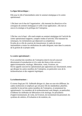 La ligne hiérarchique :
Elle joue le rôle d’intermédiaire entre le sommet stratégique et le centre
opérationnel.
1.Du haut vers le bas de l’organisation : elle transmet les directives et les
consignes du sommet stratégique et veille à leur application ; elle met en
oeuvre la stratégie et la politique de l’entreprise.
2.Du bas vers le haut : elle rend compte au sommet stratégique de l’activité du
centre opérationnel (rapports, comptes rendus d’activité). Elle transmet les
remarques, les réclamations qui dépassent sa compétence.
En plus de ce rôle de courroie de transmission, le cadre de niveau
intermédiaire a toutes les attributions du cadre dirigeant, mais dans le contexte
de la gestion de sa propre unité.
Le centre opérationnel :
Il est constitué des membres de l’entreprise dont le travail concourt
directement à la production et à la vente des biens et des services :
approvisionnement, stockage, fabrication, vente, livraison, etc.
On les appelle souvent les opérationnels par opposition aux fonctionnels, terme
qui désigne les autres membres de l’entreprise, en particulier ceux de la
technostructure et des supports logistiques.
La technostructure :
Ce terme forgé par J.K. Galbraith désigne ici, dans un sens très différent, les
cadres techniciens et employés qui ont pour rôle de standardiser, planifier,
contrôler le travail des autres membres de l’entreprise, et notamment les
opérationnels. Les membres de la technostructure sont chargés, en particulier,
d’élaborer les méthodes de fabrication et de stockage, les procédures
d’approvisionnement, de vente, de livraison, de recrutement du personnel, les
systèmes de salaires, d’évaluation et de notation, etc.
 