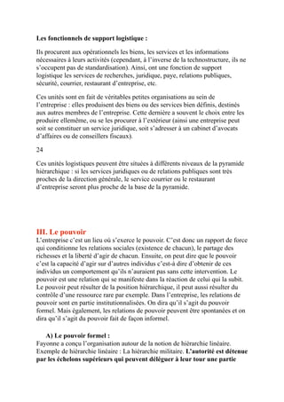 Les fonctionnels de support logistique :
Ils procurent aux opérationnels les biens, les services et les informations
nécessaires à leurs activités (cependant, à l’inverse de la technostructure, ils ne
s’occupent pas de standardisation). Ainsi, ont une fonction de support
logistique les services de recherches, juridique, paye, relations publiques,
sécurité, courrier, restaurant d’entreprise, etc.
Ces unités sont en fait de véritables petites organisations au sein de
l’entreprise : elles produisent des biens ou des services bien définis, destinés
aux autres membres de l’entreprise. Cette dernière a souvent le choix entre les
produire ellemême, ou se les procurer à l’extérieur (ainsi une entreprise peut
soit se constituer un service juridique, soit s’adresser à un cabinet d’avocats
d’affaires ou de conseillers fiscaux).
24
Ces unités logistiques peuvent être situées à différents niveaux de la pyramide
hiérarchique : si les services juridiques ou de relations publiques sont très
proches de la direction générale, le service courrier ou le restaurant
d’entreprise seront plus proche de la base de la pyramide.
 
III. Le pouvoir
L’entreprise c’est un lieu où s’exerce le pouvoir. C’est donc un rapport de force
qui conditionne les relations sociales (existence de chacun), le partage des
richesses et la liberté d’agir de chacun. Ensuite, on peut dire que le pouvoir
c’est la capacité d’agir sur d’autres individus c’est-à dire d’obtenir de ces
individus un comportement qu’ils n’auraient pas sans cette intervention. Le
pouvoir est une relation qui se manifeste dans la réaction de celui qui la subit.
Le pouvoir peut résulter de la position hiérarchique, il peut aussi résulter du
contrôle d’une ressource rare par exemple. Dans l’entreprise, les relations de
pouvoir sont en partie institutionnalisées. On dira qu’il s’agit du pouvoir
formel. Mais également, les relations de pouvoir peuvent être spontanées et on
dira qu’il s’agit du pouvoir fait de façon informel.
A) Le pouvoir formel :
Fayonne a conçu l’organisation autour de la notion de hiérarchie linéaire.
Exemple de hiérarchie linéaire : La hiérarchie militaire. L’autorité est détenue
par les échelons supérieurs qui peuvent déléguer à leur tour une partie
 