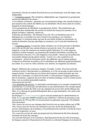 conssession, liée par un contrat d'exclusivité avec son fournisseur, avec des règles, mais
indépendant.
---> Commerce associé : Des entreprises indépendantes qui s'organisent en groupement
ou bien qui adhèrent à un réseau :
1) Les chaines volontaires : grossistes qui s'associent pour diriger une centrale d'achat ou
pour proposer des contrats de fidélité avec les détaillants. On les trouve dans les textiles,
droguerie et électroménager.
2) Les groupements de détaillants ou groupements d'achat : Des proprietaires qui
s'associent pour entreprendre des actions en mettant des moyens en commun. Ils se
prêtent assistance, emprunts, caution etc..
3) Réseaux de franchisés : Mc Donald, Coca cola. On a un franchiseur qui est le
fabriquant qui va concéder son nom et fournir une assistance a un commerce
indépendant. Le franchisé donne une part de son chiffre d'affaire au franchiseur. Le
contrat de franchise n'est pas spécifique au commerce, car il existe des franchises de
service.
---> Commerce integré : Lorsqu'une même entreprise est a la fois grossiste et détaillant,
c'est a dire qu'elle gère une centrale d'achat et un point de vente. Il y a des grand
magasins, ce type de commerce est menacé (galerie lafayette). Il y a des magasins
populaires comme monoprix, qui proposent des produits alimentaires et produits de
consommation a bas prix. Il y a des magasins a succursalle : maison qui accueillent des
succursalles dirigérs par des gérant salariés : Casino. Il y a des coopératives de
consomateur : secteur de l'économie social ( des adhérents, pas de capitau propres).
L'objectif est d'éliminer les profits et de le redistribuer aux adhérents proportionellement
aux achats. Il y a aussi la vente a distance avec internet, les magasines (la redoute).
Rappel : Définition des commerces intégrés. Exemple : Leclerc. Pour faire partit du
commerce leclerc il faut présenter sa candidature, et si l'on est accepté on peut monter un
magasin leclerc. La personne qui est choisis doit respecter certains principes qui sont
surtout liés a l'enseigne, a la façon de travailler, et cette personne s'engage également a
faire la formation, a apporter du savoir faire en matière juridique a tout le système leclerc.
Donc c'est un système pyramidale moderne.
(classement par activité)
- Les entreprises de services : La principale caractèristique est le caractère immateriel de
sa production. Ca n'exclu pas une fabrication ou une transformation. Par exemple quand
une entreprise produit des films c'est une entreprise de service bien qu'elle fabrique des
films. Il y a ducoup une grande hétérogénéité dans ce type d'entreprise. On a donc créer
une classification :
On distingue les services marchand, qui ne sont pas produit par les administrations ou
l'Etat. Il y a a peu près 600000 entreprises qui emploient 3 millions de personnes et qui
réalisent pres de 10% du PIB. En investissement ça représente a peu près 150 milliards
d'investissement.
-On y trouve les services aux ménages dont l'activité crois au même rythme que le PIB.
-On y trouve aussi les services aux entreprises qui sont, du fait du dynamisme des
services informatiques, de la tendance a l'externalisation des activités et du fait de l'essor
du travail temporaire, en essor.
-Il y a aussi les services de santé qui progressent très fortement du fait d'une demande
croissante de la part des ménages.
-Les activités bancaires et les assurances. Spécifiquement de par leur rôle économique,
les banques assurent le financement de l'économie en collectant l'épargne et en faisant de
 