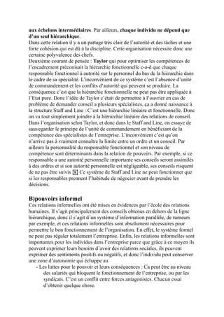 aux échelons intermédiaires. Par ailleurs, chaque individu ne dépend que
d’un seul hiérarchique.
Dans cette relation il y a un partage très clair de l’autorité et des tâches et une
forte cohésion qui est dû à la discipline. Cette organisation nécessite donc une
certaine polyvalence des chefs.
Deuxième courant de pensée : Taylor qui pour optimiser les compétences de
l’encadrement préconisait la hiérarchie fonctionnelle c-a-d que chaque
responsable fonctionnel à autorité sur le personnel du bas de la hiérarchie dans
le cadre de sa spécialité. L’inconvénient de ce système c’est l’absence d’unité
de commandement et les conflits d’autorité qui peuvent se produire. La
conséquence c’est que la hiérarchie fonctionnelle ne peut pas être appliquée à
l’Etat pure. Donc l’idée de Taylor c’était de permettre à l’ouvrier en cas de
problème de demander conseil a plusieurs spécialistes, ça a donné naissance à
la structure Staff and Line : C’est une hiérarchie linéaire et fonctionnelle. Donc
on va tout simplement joindre à la hiérarchie linéaire des relations de conseil.
Dans l’organisation selon Taylor, et donc dans le Staff and Line, on essaye de
sauvegarder le principe de l’unité de commandement en bénéficiant de la
compétence des spécialistes de l’entreprise. L’inconvénient c’est qu’on
n’arrive pas à vraiment connaître la limite entre un ordre et un conseil. Par
ailleurs la personnalité du responsable fonctionnel et son niveau de
compétence sont déterminants dans la relation de pouvoirs. Par exemple, si ce
responsable a une autorité personnelle importante ses conseils seront assimilés
à des ordres et si son autorité personnelle est négligeable, ses conseils risquent
de ne pas être suivis ! Ce système de Staff and Line ne peut fonctionner que
si les responsables prennent l’habitude de négocier avant de prendre les
décisions.
B)pouvoirs informel
Ces relations informelles ont été mises en évidences par l’école des relations
humaines. Il s’agit principalement des conseils obtenus en dehors de la ligne
hiérarchique, donc il s’agit d’un système d’information parallèle, de rumeurs
par exemple, et ces relations informelles sont absolument nécessaires pour
permettre le bon fonctionnement de l’organisation. En effet, le système formel
ne peut pas réguler totalement l’entreprise. Enfin, les relations informelles sont
importantes pour les individus dans l’entreprise parce que grâce à ce moyen ils
peuvent exprimer leurs besoins d’avoir des relations sociales, ils peuvent
exprimer des sentiments positifs ou négatifs, et donc l’individu peut conserver
une zone d’autonomie qui échappe au
- Les luttes pour le pouvoir et leurs conséquences : Ca peut être au niveau
des salariés qui bloquent le fonctionnement de l’entreprise, ou par les
syndicats. C’est un conflit entre forces antagonistes. Chacun essai
d’obtenir quelque chose.
 