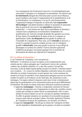 Les conséquences de la lutte pour le pouvoir c’est principalement que
cela amène l’entreprise à se réorganiser en permanence. On observe que
les fonctionnels (dirigent des fonctions) pour accroire leur influence,
auront tendance à provoquer l’augmentation de la standardisation et de
la formalisation. La conséquence c’est qu’ils vont bureaucratiser
l’organisation (danger d’empecher la créativité). Les responsables
hiérarchiques vont plutôt chercher à obtenir le maximum d’autonomie
dans la gestion de son service. Les spécialistes (ingénieurs,
techniciens…) vont résister aux deux forces précédentes et chercher à
valoriser leurs compétences en recherchant à standardiser les
qualifications (ils vont par exemple demander des garanties au niveau
de leur statut). En standardisant de façon écrite on va imposer sa
qualification. Enfin, les dirigeants doivent garder la maitrise de
l’ensemble de l’organisation. Pour cela, soit il centralise le pouvoir, c-
à-d qu’il va garder le pouvoir complet sur tout, soit si l’entreprise
grandit il décentralise, mais pour garder le pouvoir il sera obligé de
développer un système de contrôle. Il devra chercher également
l’adhésion du groupe à son projet (quelque fois la recherche du
dévouement du salarié aux objectifs de l’entreprise).
IV. La culture d’entreprise :
C’est l’identité de l’entreprise, avec son passé etc…
Définition : L’entreprise est aussi un espace ou les comportements sont
orientés par des valeurs partagées qui s’expriment à travers des symboles
verbaux, des symboles matériels, il y a des rites comme l’accueil des
nouveaux, le pot de départ quand quelqu’un part à la retraite, l’entretien annuel
avec le patron… Il y a aussi les mythes (légendes construites autour de certains
individus ou certains évènements), on peut ajouter une vision commune du
monde (c-à-d que les membres d’une organisation partagent souvent un certain
nombre d’a priori ou d’évidence sur des individus, des institutions ou des
techniques. Cet aspect culturel à toujours existé mais il était volontairement
ignoré par les gestionnaires ou les économistes parce qu’on peut difficilement
la formaliser. On étudie la culture selon deux directions (courants de pensée) :
- L’approche sociologique : Cherche à comprendre comment les facteurs
culturels interagissent avec l’organisation et utilise des variables externe
comme par exemple la culture locale ou internationale. Elle va aussi
étudier les micro-cultures (ce qu’on voit dans les grandes entreprises).
En effet, la grande entreprise est constituée d’un ensemble de groupes
sociaux ayant chacun sa propre culture. On étudie également l’histoire
de l’entreprise (le passé, les expériences, les réussites, les échecs).
- L’approche managériale : On dit que la culture de l’entreprise est bâtie
sur des hypothèses fondamentales qu’un groupe a inventé ou constitué
 