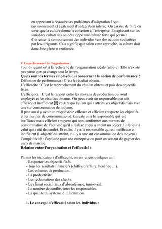 en apprenant à résoudre ses problèmes d’adaptation à son
environnement et également d’intégration interne. On essaye de faire en
sorte que la culture donne la cohésion à l’entreprise. En agissant sur les
variables culturelles on développe une culture forte qui permet
d’orienter le comportement des individus vers des actions souhaitées
par les dirigeants. Cela signifie que selon cette approche, la culture doit
donc être gérée et renforcée.
V. La performance de l’organisation :
Tout dirigeant est à la recherche de l’organisation idéale (utopie). Elle n’existe
pas parce que ça change tout le temps.
Quels sont les termes employés qui concernent la notion de performance ?
Définition de performance : C’est le résultat obtenu.
L’efficacité : C’est le rapprochement du résultat obtenu et puis des objectifs
fixés.
L’efficience : C’est le rapport entre les moyens de production qui sont
employés et les résultats obtenus. On peut avoir un responsable qui soit
efficace et inefficient ! ce sera quelqu’un qui a atteint ses objectifs mais avec
une sur consommation de moyens.
Il peut aussi y avoir un responsable efficace et efficient (respecte les objectifs
et les normes de consommations). Ensuite on a le responsable qui est
inefficace mais efficient (moyens qui sont conformes aux normes de
consommation de l’activité qu’il a réalisé et qui a atteint un objectif inférieur à
celui qui a été demandé). Et enfin, il y a le responsable qui est inefficace et
inefficient (l’objectif est atteint, et il y a une sur consommation des moyens).
Compétitivité : l’aptitude pour une entreprise ou pour un secteur de gagner des
parts de marché.
Relation entre l’organisation et l’efficacité :
Parmis les indicateurs d’efficacité, on en retiens quelques un :
- Respecter les objectifs fixés.
- Tous les résultats financiers (chiffre d’affaire, bénéfice …).
- Les volumes de production.
- La productivité.
- Les réclamations des clients.
- Le climat social (taux d’absentéisme, turn-over).
- Le nombre de conflits entre les responsables.
- La qualité du système d’information.
1. Le concept d’efficacité selon les individus :
 