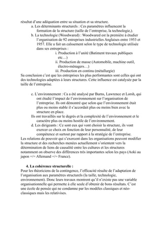 résultat d’une adéquation entre sa situation et sa structure.
a. Les déterminants structurels : Ces paramètres influencent la
formation de la structure (taille de l’entreprise, la technologie,).
b. La technologie (Woodwared) : Woodwared est la première à étudier
l’organisation de 92 entreprises industrielles Anglaises entre 1953 et
1957. Elle a fait un calssement selon le type de technologie utilisée
dans ses entreprises :
i. Production à l’unité (Batiment travaux publiques
etc…)
ii. Production de masse (Automobile, machine outil,
électro-ménagers…)
iii. Production en continu (métallurgie)
Sa conclusion c’est que les entreprises les plus performantes sont celles qui ont
des technologies adaptées à leurs structures. Cette influence est catalysée par la
taille de l’entreprise.
c. L’environnement : Ca a été analysé par Burns, Lawrence et Lorsh, qui
ont étudié l’impact de l’environnement sur l’organisation de
l’entreprise. Ils ont démontré que selon que l’environnement était
plus ou moins stable il s’accordait plus ou moins bien avec la
structure en place.
Ils ont travaillés sur le degrés et la complexité de l’environnement et le
caractère plus ou moins hostile de l’environnement.
d. Les dirigeants : Ce sont eux qui vont choisir la structure, ils vont
exercer ce choix en fonction de leur personnalité, de leur
compétence et surtout par rapport à la stratégie de l’entreprise.
Les relations de pouvoir qui s’exercent dans les organisations peuvent modifier
la structure et des recherches menées actuellement s’orientent vers la
détermination de liens de causalité entre les cultures et les structures
notamment on observe des différences très importantes selon les pays (Aoki au
japon =/= Allemand =/= France).
4. La cohérence structurelle :
Pour les théoriciens de la contingence, l’efficacité résulte de l’adaptation de
l’organisation aux paramètres structurels (la taille, technologie,
environnement). Donc leurs travaux montrent qu’il n’existe pas une variable
organisationnelle qui permette à elle seule d’obtenir de bons résultats. C’est
une école de pensée qui ne condamne par les modèles classiques et néo-
classiques mais les relativises.
 