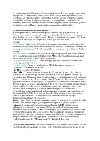 la création monétaire. L'assurance répond a une demande de couverture de risque, dans
un pays ou il y a beaucoup de richesse et ou il faut donc garantir le patrimoine. Elles
jouent aussi un rôle financier très important en raison du volume de capitaux qu'elles
gèrent (7000 milliards de placement financiers et immobiliers). Le poid et le rôle
économique et sociale de la banque d'assurance explique l'attention particulière que leur
porte les pouvoirs publiques y compris dans les économies très libérales.
II/ Classement selon la dimension (taille, périmètre) :
Si je me préoccupe de l'entité économique ou juridique c'est que je travaille sur
l'entreprise en tant que société mère auquel on ajoute des filiales et des participations
(dans d'autres entreprises). Société mère + Filiales + participations = groupe. Qu'elle est
la dimension de tout ça, on comptabilise tout ou que la société mère ...
Mesure :
effectif salarié : Mais l'effectif n'est pas suffisant pour rendre compte de la taille d'une
entreprise, car le nombre de salarié diffère selon les secteurs... Si on choisis une unité de
mesure pertinente comme l'effectif salarié, il faut se référer au secteur (Cabinet d'audit /
nesley).
Chiffre d'affaire : Dans le secteur bancaire on ne pourra pas parler d'un chiffre d'affaire,
on va regarder principalement le total du bilan. Même chose pour les assurances, pour
lesquelles on va étudier le total des prix d'assurance.
Le montant de capitalisation : Il serait donc plus pertinent, mesurant le montant des
capitaux propres de l'entreprise.
La valeur ajouté : Donne la contribution au PIB de l'entreprise uniquement.
Si j'observe les entreprises on trouve :
- La TPE : Moins de 10 salariés.
- Les PME : C'est une entreprise de moins de 500 salariés. Ce sont celles qui sont
exploitées par des patrons qui risquent dans leurs affaires leurs propres capitaux, qui
exercent sur ces affaires une direction administrative et technique et qui ont des contacts
directs et permanents avec leur personnel. Cette définition met l'accent sur l'implication
du patron qui est à la fois le dirigeant, le propriétaire et l'animateur de l'entreprise. Cette
définition écarte les filiales (appartiennent à des groupes et sont dirigées par des salariés).
Ont dit des PME qu'elles ont une taille humaine, c-a-d que les contacts directs sont
fréquents entre les employés et le patron. Donc l'entreprise se confond avec la
personnalité de son dirigeant et cela se traduit par une gestion de type paternaliste. La
dimension de la PME lui donne une meilleur flexibilité, et donc une gestion pas trop
formaliste (procédurière). Les procédures sont rarement écrites et il n'y a pas
d'organigramme, chacun est polyvalent.
Atout : La flexibilité est un atout en période de crise. Si on regarde les chiffres, les PME
perdent 2 fois moins d'emploi que les grandes entreprises en période de crise.
Faiblesse : Le système d'information est insuffisant et la PME maîtrise mal les
techniques de gestion ---> beaucoup de faillites, surtout les 5 premières années
d'existence. Mais le nombre de PME ne diminue pas parce que le taux de création reste
supérieur a la moyenne. Elles sont aussi très désavantagées en matière de financement
parce que leurs ressources en capitaux propres sont limités par la richesse personnelle du
dirigeant. Donc les PME font appel pour l'essentiel aux crédits bancaires et donc
l'endettement moyen des PME représente 70% du total de leur bilan.
- Les grandes entreprises : On parle d'entreprise de plus de 500 salariés. On est sur une
capitalisation boursière élevée. La loi de 1857 a institué la société anonyme qui est un
 