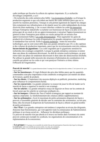 cadre juridique qui favorise la collecte de capitaux importants. Il y a recherche
d'avantages compétitifs, c-a-d :
- On recherche des coûts unitaires plus faible : Les économies d’échelle c-a-d lorsque la
production augmente et que cela induit une baisse des coûts unitaires parce que on va
amortir les matières premières, l’énergie et cela permet également de répartir les charges
liées notamment aux infrastructures et de répartir aussi les coûts indépendants du niveau
d'activité (frais marketing..). On va aussi chercher a réduire les coûts de transaction
(lorsque l'entreprise industrielle va racheter son fournisseur de façon a ne plus avoir a se
préoccuper de ses stock ni de ses approvisionnement, à sécuriser l'approvisionnement en
général et donc l'entreprise peut réduire ses stocks puisqu'elle est assurée d'un
approvisionnement fiable). Les coûts d'organisation : Pour augmenter les gains de
productivité et diminuer les coûts d'organisation les grandes entreprises vont rationaliser
et standardiser leur activité. Enfin le progrès technique : toutes les nouvelles
technologies, qui ne sont concevable dans une grande entreprise que s'il y a des capitaux
et des volumes de production importants, parce que les investissements sont très coûteux.
Inconvénients du gigantisme : Les coûts engendrés par le gigantisme annulent les
recherches des avantages compétitifs. Lorsque la grande entreprise commence à rentrer
dans une phase de rendement décroissant. Au delà de certains seuils techniques, on peut
entrer dans une phase de rendement décroissant et donc dans des déséconomies d'échelle.
Par ailleurs la grande taille nécessite des structures d'information de coordination et de
contrôle qui pèsent sur les coûts et qui vont paralyser l'initiative et donc réduire
l'efficacité de l'organisation.
Pouvoir de marché : La grande dimension donne l’avantage lors de la négociation des contrats. C’est le pouvoir du « gros
» sur le « petit » :
- Sur les fournisseurs : Il s'agit d'obtenir des prix plus faibles parce que les quantités
commandées sont plus importantes et des conditions avantageuses (en matière de délais
de livraison, qualité de produit).
- Sur les clients : L'importance des moyens déployés en publicité, promotion, marketing
pour influencer le comportement d'achat.
- Sur les concurrents : La grande entreprise va essayer de jouer le rôle de leader sur le
marché de façon a organiser le marché a son avantage .
- Sur les salariés : La grande entreprise essaye de négocier en force sur les contrats de
travail, pour que les salariés ne soient pas syndiqués etc...
- Sur les banques : Obtenir des Taux d’intérêt avantageux par rapport au montant de
capitaux empruntés. Le rééchelonnement des créances (délais supplémentaires).
- Sur les actionnaires : Avoir le maximum de petits actionnaires dispersés de façon a
pouvoir a l'assemblée générale de décider sans la contrainte des actionnaires, ou très peu.
Donc elles favorisent la dispersion de l'actionnariat de façon a obtenir un grand nombre
de petits actionnaires.
- Sur l’État : Les grandes entreprises ont tendance à empocher au niveau des dirigeants,
d'anciens haut fonctionnaires, qui vont apporter toute la connaissance de l'administration
politique et un réseau social etc... Influencer les décideurs politiques.
Ce pouvoir de marché n'est pas absolu et il trouve ses limites dans l'existence de contre
pouvoir comme par exemple les syndicats, les organisations de consommateurs et la
réglementation de la concurrence.
- Les groupes : Un groupe est un ensemble de sociétés liées par des participations financières dans lequel on distingue :
La société mère : elle n’est contrôlée par aucune société, et se situe, par conséquent,
au sommet de l’édifice. C’est en son sein que sont prises les décisions stratégiques
 