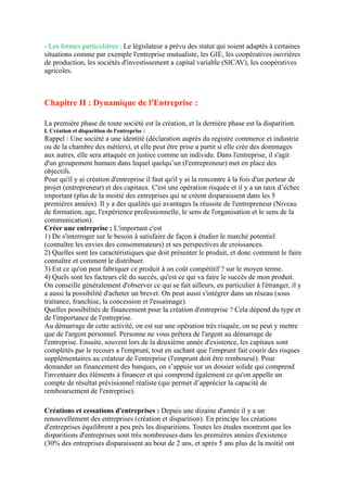 - Les formes particulières : Le législateur a prévu des statut qui soient adaptés à certaines
situations comme par exemple l'entreprise mutualiste, les GIE, les coopératives ouvrières
de production, les sociétés d'investissement a capital variable (SICAV), les coopératives
agricoles.
Chapitre II : Dynamique de l'Entreprise :
La première phase de toute société est la création, et la dernière phase est la disparition.
I. Création et disparition de l'entreprise :
Rappel : Une société a une identité (déclaration auprès du registre commerce et industrie
ou de la chambre des métiers), et elle peut être prise a partit si elle crée des dommages
aux autres, elle sera attaquée en justice comme un individu. Dans l'entreprise, il s'agit
d'un groupement humain dans lequel quelqu’un (l'entrepreneur) met en place des
objectifs.
Pour qu'il y ai création d'entreprise il faut qu'il y ai la rencontre à la fois d'un porteur de
projet (entrepreneur) et des capitaux. C'est une opération risquée et il y a un taux d’échec
important (plus de la moitié des entreprises qui se créent disparaissent dans les 5
premières années). Il y a des qualités qui avantages la réussite de l'entrepreneur (Niveau
de formation, age, l'expérience professionnelle, le sens de l'organisation et le sens de la
communication).
Créer une entreprise : L'important c'est
1) De s'interroger sur le besoin à satisfaire de façon à étudier le marché potentiel
(connaître les envies des consommateurs) et ses perspectives de croissances.
2) Quelles sont les caractéristiques que doit présenter le produit, et donc comment le faire
connaître et comment le distribuer.
3) Est ce qu'on peut fabriquer ce produit à un coût compétitif ? sur le moyen terme.
4) Quels sont les facteurs clé du succès, qu'est ce qui va faire le succès de mon produit.
On conseille généralement d'observer ce qui se fait ailleurs, en particulier à l'étranger, il y
a aussi la possibilité d'acheter un brevet. On peut aussi s'intégrer dans un réseau (sous
traitance, franchise, la concession et l'essaimage).
Quelles possibilités de financement pour la création d'entreprise ? Cela dépend du type et
de l'importance de l'entreprise.
Au démarrage de cette activité, on est sur une opération très risquée, on ne peut y mettre
que de l'argent personnel. Personne ne vous prêtera de l'argent au démarrage de
l'entreprise. Ensuite, souvent lors de la deuxième année d'existence, les capitaux sont
complétés par le recours a l'emprunt, tout en sachant que l'emprunt fait courir des risques
supplémentaires au créateur de l'entreprise (l'emprunt doit être remboursé). Pour
demander un financement des banques, on s’appuie sur un dossier solide qui comprend
l'inventaire des éléments à financer et qui comprend également ce qu'on appelle un
compte de résultat prévisionnel réaliste (qui permet d’apprécier la capacité de
remboursement de l'entreprise).
Créations et cessations d'entreprises : Depuis une dizaine d'année il y a un
renouvellement des entreprises (création et disparition). En principe les créations
d'entreprises équilibrent a peu près les disparitions. Toutes les études montrent que les
disparitions d'entreprises sont très nombreuses dans les premières années d'existence
(30% des entreprises disparaissent au bout de 2 ans, et après 5 ans plus de la moitié ont
 