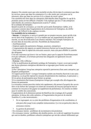 disparu). On constate aussi que cette mortalité est plus élevée dans le commerce que dans
les services, parce que dans les commerces il y a des stocks qui vont peser sur la
trésorerie, alors que dans les services il n'y a jamais de stock a gérer.
Une mortalité très forte dans les entreprises individuelles dans lesquelles le cap de la
première année est très difficile à franchir. Cela explique que les 2/3 des entreprises
individuelles du commerce disparaissent avant la 5° année.
II. La croissance de l'entreprise :
Quand on parle de croissance, ça veut dire qu'on parle d'entreprises viables, et la
croissance consiste dans l'augmentation de la dimension de l'entreprise, du chiffre
d'affaire, de l'effectif et des capitaux investis.
Les modalités de la croissance :
- Interne : L'entreprise va arriver à grandir par ses propres moyens, parce qu'elle à du
savoir faire et de l'expérience. Ça va se traduire par une augmentation des parts de
marché, ou une diversification (vers d'autres marchés). Par exemple l'entreprise va
investir dans de nouvelles activités. Possibilités de financement :
- Autofinancement
- Emprunt auprès des partenaires (banque, assureurs, entreprises).
- L'augmentation des apports en capital (émission d'action sur le marché boursier).
- Faire entrer dans le capital des nouveaux associés, mais cela peut affaiblir le contrôle
des dirigeants.
C'est une croissance qui trouve vite ses limites, parce que la capacité d'autofinancement
n'est pas suffisante, et la fortune personnel des dirigeants est également souvent
insuffisante.
- Externe : Elle s'effectue :
1) Par la modification du périmètre juridique de l'entreprise, il peut y avoir par exemple
une fusion (plusieurs entreprises décident de se regrouper pour former une entité
nouvelle)
2) Par l’absorption, lorsqu'une entreprise reprend le patrimoine d'une autre entreprise, qui
disparaît juridiquement.
3) L'apport partiel d'actif : Lorsque l'entreprise rachète une branche d'activité à une autre
entreprise, c-a-d qu'elle reprend les moyens d'exploitation (les matériaux, le personnel..)
4) Les prises de participation pour former un groupe
5) La constitution d'un réseau d'entreprises lorsque par exemple elles développent des
formes de partenariat.
La croissance externe peut-être réalisé très rapidement, elle permet d’acquérir des savoir-
faire et de réaliser des synergies en créant des économies de moyens (puisqu'on met en
commun les moyens) et de gagner un supplément de performance. En externe on réduit
aussi le nombre des concurrents.
L'augmentation de la dimension permet de bénéficier des avantages de la grande
entreprise, la baisse des coûts unitaires, et l'augmentation du pouvoir de marché.
Toutefois il y a des inconvénients :
• En se regroupant, on va créer des problèmes d'organisation et de coordination, et
cela peut aller jusqu’à une complète restructuration. Ça c'est en particulier dans la
croissance externe.
• La gestion du personnel :
- En croissance interne : problèmes de recrutement et de promotion
- En croissance externe : problèmes des doubles postes, on va devoir supprimer les postes
qui sont en doubles, problèmes culturels (entreprises qui ont des cultures différentes) qui
 