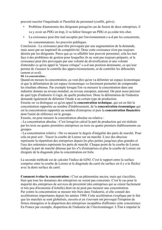 peuvent susciter l'inquiétude et l'hostilité du personnel (conflit, grève).
• Problème d'autonomie des dirigeants puisqu'en cas de fusion de deux entreprises, il
va y avoir un PDG en trop, il va falloir limoger un PDG et ça coûte très cher.
• La croissance peut être mal acceptée par l'environnement c-a-d par les concurrents,
les consommateurs, les pouvoirs publiques.
Conclusion : La croissance peut être provoquée par une augmentation de la demande,
mais aussi par un impératif de compétitivité. Donc cette croissance n'est pas toujours
désirée par les dirigeants. Parce que ça va affaiblir leur pouvoir personnel, cela les met
face à des problèmes de gestion pour lesquelles ils ne sont pas toujours préparés, et la
croissance peut être provoquée par une volonté de diversification et une volonté
d'atteindre ce qu'on appel la "masse critique" c-a-d une position dominante, ce qui leur
permet de s'assurer le contrôle des approvisionnements, et de contrôler les débouchés
(amont et aval).
III. La concentration :
Quand on mesure la concentration, ça veut dire qu'on va délimiter un espace économique
et que la délimitation de cet espace économique va forcément permettre de comprendre
les résultats obtenus. Par exemple lorsque l'on va mesurer la concentration dans une
industrie donnée au niveau mondial, au niveau européen, national. On peut aussi préciser
de quel type d'industrie il s'agit, de quelle production. Donc la délimitation de l'industrie
demande également de délimiter l'étude à un certain type de production.
Ensuite on va distinguer ce qu'on appel la concentration technique, qui est en fait la
concentration rapportée au nombre d'établissement, de la concentration économique qui
est la concentration rapportée au nombre d'entreprise et puis la concentration financière
dont l'unité de référence est le groupe.
Ensuite, on peut mesurer la concentration absolue ou relative :
- La concentration absolue : C'est lorsqu'on calcul la part de production qui est réalisée
par les trois ou quatre premières entreprises ou trois ou quatre premiers établissements ou
groupes
- La concentration relative : On va mesurer le degrés d'inégalité des parts de marché. Pour
cela on peut soit : Tracer la courbe de Lorenz sur un marché. L'axe des abscisse
représente la répartition des entreprises depuis les plus petites jusqu'aux plus grandes et
l'axe des ordonnées représente les parts de marché. Chaque point de la courbe de Lorenz
indique la part de marché détenue par les x% d'entreprises et plus la courbe de Lorenz est
éloignée de la diagonale plus la concentration est forte.
La seconde méthode est de calculer l'indice de GINI. C'est le rapport entre la surface
comprise entre la courbe de Lorenz et la diagonale du carré (la surface où il y a la flèche)
avec la demi surface du carré.
Comment évolue la concentration : C'est un phénomène ancien, mais qui s'accélère,
bien que tous les domaines des entreprises ne soient pas concernés. C'est le cas pour la
majorité des entreprises de services de proximité (des entreprises qui se créent facilement
et très peu d'économie d’échelle) dont on ne peut pas mesurer une concentration.
Par contre la concentration se mesure très bien dans l'industrie, et elle connaît des
accélérations importantes depuis les années 1980. Cette accélération s'explique par le fait
que les marchés se sont globalisés, ouverts et en s'ouvrant ont provoqué l'irruption de
firmes étrangères et la disparition des entreprises incapables d'affronter cette concurrence.
En France par exemple, disparition de l'industrie de l’électroménager. L’État à impulsé la
 