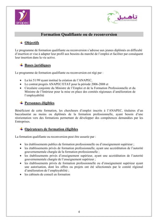 4
Formation Qualifiante ou de reconversion
Objectifs
Le programme de formation qualifiante ou reconversion s’adresse aux jeunes diplômés en difficulté
d’insertion et vise à adapter leur profil aux besoins du marché de l’emploi et faciliter par conséquent
leur insertion dans la vie active.
Bases juridiques
Le programme de formation qualifiante ou reconversion est régi par :
• La loi 51/99 ayant institué la création de l’ANAPEC,
• Le contrat progrès ANAPEC/ETAT pour la période 2006-2008 et
• Circulaire conjointe du Ministre de l’Emploi et de la Formation Professionnelle et du
Ministre de l’Intérieur pour la mise en place des comités régionaux d’amélioration de
l’employabilité
Personnes éligibles
Bénéficient de cette formation, les chercheurs d’emploi inscrits à l’ANAPEC, titulaires d’un
baccalauréat au moins ou diplômés de la formation professionnelle, ayant besoin d’une
réorientation vers des formations permettant de développer des compétences demandées par les
Entreprises.
Opérateurs de formation éligibles
La formation qualifiante ou reconversion peut être assurée par :
• les établissements publics de formation professionnelle ou d’enseignement supérieur ;
• les établissements privés de formation professionnelle, ayant une accréditation de l’autorité
gouvernementale chargée de la formation professionnelle ;
• les établissements privés d’enseignement supérieur, ayant une accréditation de l’autorité
gouvernementale chargée de l’enseignement supérieur ;
• les établissements privés de formation professionnelle ou d’enseignement supérieur ayant
une autorisation, dont les offres ou projets ont été sélectionnés par le comité régional
d’amélioration de l’employabilité ;
• les cabinets de conseil en formation
 