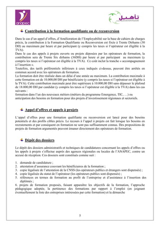5
Contribution à la formation qualifiante ou de reconversion
Dans le cas d’un appel d’offres, d’Amélioration de l’Employabilité sur la base de cahiers de charges
précis, la contribution à la Formation Qualifiante ou Reconversion est fixée à Trente Dirhams (30
DH) au maximum par heure et par participant (y compris les taxes si l’opérateur est éligible à la
TVA).
Dans le cas des appels à projets ouverts ou projets déposées par les opérateurs de formation, la
contribution sera de Trente Six dirhams (36DH) par heure et par participant au maximum (y
compris les taxes si l’opérateur est éligible à la TVA). Ce coût inclut la tranche « accompagnement
à l’insertion ».
Toutefois, des tarifs préférentiels inférieurs à ceux indiqués ci-dessus, peuvent être arrêtés en
commun accord avec les opérateurs de formation.
La formation doit être réalisée dans un délai d’une année au maximum. La contribution maximale à
cette formation est de 10.000,00 DH par bénéficiaire (y compris les taxes si l’opérateur est éligible à
la TVA). Cette contribution maximale peut être supérieure à 10.000,00 DH sans dépasser le plafond
de 18.000,00 DH par candidat (y compris les taxes si l’opérateur est éligible à la TVA) dans les cas
suivants :
formation dans l’un des nouveaux métiers (métiers du programme Emergence, TIC, …) ou
anticipation des besoins en formation pour des projets d’investissement régionaux et sectoriels.
Appel d’offres et appels à projets
L’appel d’offres pour une formation qualifiante ou reconversion est lancé pour des besoins
potentiels et des profils cibles précis. Le recours à l’appel à projets est fait lorsque les besoins en
recrutements et par conséquent en formation ne sont pas suffisamment connus. Des propositions de
projets de formation argumentés peuvent émaner directement des opérateurs de formation.
Dépôt des dossiers
Le dépôt des dossiers administratifs et techniques de candidatures concernant les appels d’offres ou
les appels à projets s’effectue auprès des agences régionales ou locales de l’ANAPEC, contre un
accusé de réception. Ces dossiers sont constitués comme suit :
1. demande de candidature ;
2. attestation d’assurance couvrant les bénéficiaires de la formation ;
3. copie légalisée de l’attestation de la CNSS (les opérateurs publics et étrangers sont dispensés) ;
4. copie légalisée du statut de l’opérateur (les opérateurs publics sont dispensés) ;
5. références en termes de formation au profit de l’entreprise et d’assistance à l’insertion des
diplômés ;
6. projets de formation proposés, faisant apparaître les objectifs de la formation, l’approche
pédagogique adoptée, la pertinence des formations par rapport à l’emploi (en joignant
éventuellement la liste des entreprises intéressées par cette formation) et la démarche
 