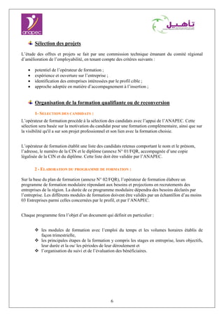 6
Sélection des projets
L’étude des offres et projets se fait par une commission technique émanant du comité régional
d’amélioration de l’employabilité, en tenant compte des critères suivants :
• potentiel de l’opérateur de formation ;
• expérience et ouverture sur l’entreprise ;
• identification des entreprises intéressées par le profil cible ;
• approche adoptée en matière d’accompagnement à l’insertion ;
Organisation de la formation qualifiante ou de reconversion
1- SELECTION DES CANDIDATS :
L’opérateur de formation procède à la sélection des candidats avec l’appui de l’ANAPEC. Cette
sélection sera basée sur la motivation du candidat pour une formation complémentaire, ainsi que sur
la visibilité qu'il a sur son projet professionnel et son lien avec la formation choisie.
L’opérateur de formation établit une liste des candidats retenus comportant le nom et le prénom,
l’adresse, le numéro de la CIN et le diplôme (annexe N° 01/FQR, accompagnée d’une copie
légalisée de la CIN et du diplôme. Cette liste doit être validée par l’ANAPEC.
2 - ELABORATION DU PROGRAMME DE FORMATION :
Sur la base du plan de formation (annexe N° 02/FQR), l’opérateur de formation élabore un
programme de formation modulaire répondant aux besoins et projections en recrutements des
entreprises de la région. La durée de ce programme modulaire dépendra des besoins déclarés par
l’entreprise. Les différents modules de formation doivent être validés par un échantillon d’au moins
03 Entreprises parmi celles concernées par le profil, et par l’ANAPEC.
Chaque programme fera l’objet d’un document qui définit en particulier :
les modules de formation avec l’emploi du temps et les volumes horaires établis de
façon trimestrielle,
les principales étapes de la formation y compris les stages en entreprise, leurs objectifs,
leur durée et la ou/ les périodes de leur déroulement et
l’organisation du suivi et de l’évaluation des bénéficiaires.
 