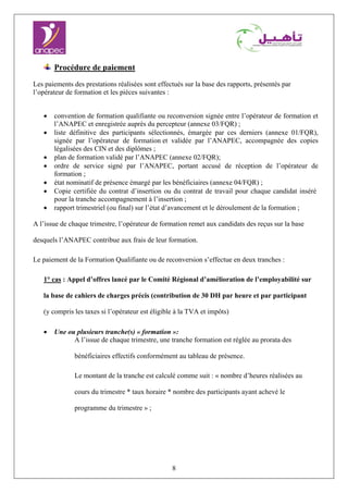 8
Procédure de paiement
Les paiements des prestations réalisées sont effectués sur la base des rapports, présentés par
l’opérateur de formation et les pièces suivantes :
• convention de formation qualifiante ou reconversion signée entre l’opérateur de formation et
l’ANAPEC et enregistrée auprès du percepteur (annexe 03/FQR) ;
• liste définitive des participants sélectionnés, émargée par ces derniers (annexe 01/FQR),
signée par l’opérateur de formation et validée par l’ANAPEC, accompagnée des copies
légalisées des CIN et des diplômes ;
• plan de formation validé par l’ANAPEC (annexe 02/FQR);
• ordre de service signé par l’ANAPEC, portant accusé de réception de l’opérateur de
formation ;
• état nominatif de présence émargé par les bénéficiaires (annexe 04/FQR) ;
• Copie certifiée du contrat d’insertion ou du contrat de travail pour chaque candidat inséré
pour la tranche accompagnement à l’insertion ;
• rapport trimestriel (ou final) sur l’état d’avancement et le déroulement de la formation ;
A l’issue de chaque trimestre, l’opérateur de formation remet aux candidats des reçus sur la base
desquels l’ANAPEC contribue aux frais de leur formation.
Le paiement de la Formation Qualifiante ou de reconversion s’effectue en deux tranches :
1° cas : Appel d’offres lancé par le Comité Régional d’amélioration de l’employabilité sur
la base de cahiers de charges précis (contribution de 30 DH par heure et par participant
(y compris les taxes si l’opérateur est éligible à la TVA et impôts)
• Une ou plusieurs tranche(s) « formation »:
A l’issue de chaque trimestre, une tranche formation est réglée au prorata des
bénéficiaires effectifs conformément au tableau de présence.
Le montant de la tranche est calculé comme suit : « nombre d’heures réalisées au
cours du trimestre * taux horaire * nombre des participants ayant achevé le
programme du trimestre » ;
 