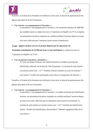 9
Toutefois, si la durée de la formation est inférieure à trois mois, le dossier de paiement peut être
déposé juste après la fin de la formation.
• Une tranche « accompagnement à l’insertion » :
La prestation « accompagnement à l’insertion » est rémunérée à hauteur de 2000 DH
par candidat inséré (y compris les taxes si l’opérateur est éligible à la TVA et impôts),
sur présentation de pièces originales ou certifiés justifiant l’insertion depuis au moins
trois mois, délivrées par l’entreprise ayant recruté le bénéficiaire.
2° cas : Appels à projets ouverts ou projets déposés par les opérateurs de
formation (contribution de 36 DH par heure et par participant (y compris les taxes si
l’opérateur est éligible à la TVA)
• Une ou plusieurs tranche(s) « formation » :
A l’issue de chaque trimestre, une tranche formation est réglée au prorata des
bénéficiaires effectifs, sur la base de l’état de présence. Le montant de cette tranche
est calculé comme suit : « 0.7 * Nombre d’heures réalisées au cours du trimestre *
taux horaire * nombre des participants ayant achevé le programme du trimestre ».
Toutefois, si la durée de la formation est inférieure à trois mois, le dossier de paiement peut être
déposé juste après la fin de la formation
• Une tranche « accompagnement à l’insertion » :
La prestation « accompagnement à l’insertion » est réglée au prorata des bénéficiaires
insérées, sur présentation de pièces originales ou certifiés justifiant l’insertion depuis
au moins trois mois, délivrées par les entreprises ayant assuré le recrutement. Le
montant de cette tranche est calculé comme suit : « 0.3 * (nombre des bénéficiaires
insérés / Nombre des bénéficiaires sélectionnées) * Montant engagement Brut de la
convention »
 