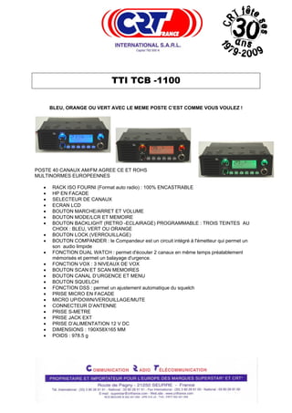  




                                TTI TCB -1100

        BLEU, ORANGE OU VERT AVEC LE MEME POSTE C’EST COMME VOUS VOULEZ !




POSTE 40 CANAUX AM/FM AGREE CE ET ROHS
MULTINORMES EUROPEENNES

    •   RACK ISO FOURNI (Format auto radio) : 100% ENCASTRABLE
    •   HP EN FACADE
    •   SELECTEUR DE CANAUX
    •   ECRAN LCD
    •   BOUTON MARCHE/ARRET ET VOLUME
    •   BOUTON MODE/LCR ET MEMOIRE
    •   BOUTON BACKLIGHT (RETRO -ECLAIRAGE) PROGRAMMABLE : TROIS TEINTES AU
        CHOIX : BLEU, VERT OU ORANGE
    •   BOUTON LOCK (VERROUILLAGE)
    •   BOUTON COMPANDER : le Compandeur est un circuit intégré à l'émetteur qui permet un
        son audio limpide
    •   FONCTION DUAL WATCH : permet d'écouter 2 canaux en même temps préalablement
        mémorisés et permet un balayage d'urgence.
    •   FONCTION VOX : 3 NIVEAUX DE VOX
    •   BOUTON SCAN ET SCAN MEMOIRES
    •   BOUTON CANAL D’URGENCE ET MENU
    •   BOUTON SQUELCH
    •   FONCTION DSS : permet un ajustement automatique du squelch
    •   PRISE MICRO EN FACADE
    •   MICRO UP/DOWN/VEROUILLAGE/MUTE
    •   CONNECTEUR D’ANTENNE
    •   PRISE S-METRE
    •   PRISE JACK EXT
    •   PRISE D’ALIMENTATION 12 V DC
    •   DIMENSIONS : 190X58X165 MM
    •   POIDS : 978.5 g
 