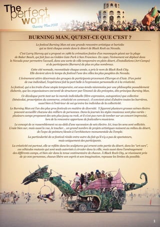BURNING MAN, QU’EST-CE QUE C’EST ?
Le festival Burning Man est une grande rencontre artistique et bariolée
qui se tient chaque année dans le désert de Black Rock au Nevada.
C’est Larry Harvey qui a proposé en 1986 la crémation festive d’un mannequin géant sur la plage
de Baker Beach, qui fait face au Golden Gate Park à San Francisco. En 1990, l’évènement est déplacé dans
le Nevada pour permettre l’accueil, dans une sorte de ville temporaire en plein désert, d’installations (Art Camps)
et de participants (Burners) de plus en plus nombreux.
Cette cité nomade, reconstituée chaque année, a pris le nom de Black Rock City.
Elle devient alors le temps du festival l’une des villes les plus peuplées du Nevada.
L’évènement attire désormais des groupes de participants provenant d’Europe et d’Asie. D’un point
de vue individuel, l’expérience fait la part belle à l’expression personnelle et à la créativité.
Le festival, qui a les traits d’une utopie temporaire, est sous-tendu néanmoins par une philosophie passablement
élaborée, que les organisateurs ont tenté de structurer par l’énoncé de dix préceptes, dits principes Burning Man.
Ce décalogue porte tant sur la morale individuelle (libre expression, autogestion) que collective
(bénévolat, proscription du commerce, créativité en commun) ; il convient ainsi d’abattre toutes les barrières,
aussi bien à l’intérieur de soi qu’entre les individus de la collectivité.
Le Burning Man est l’un des plus gros festivals en matière de diversité. Y ﬁgurent plusieurs grosses scènes électro
pouvant accueillir chacune des milliers de personnes. Dans la journée les styles musicaux sont plus variés :
plusieurs camps proposent des sets plus jazzy ou rock, et il n’est pas rare de tomber sur un concert improvisé,
lors de la rencontre opportune de festivaliers musiciens.
Le concept de ce rassemblement va au-delà d’une succession de sets électro. Ici, tous les sens sont sollicités.
L’ouïe bien sur, mais aussi la vue, le toucher... un grand nombre de projets artistiques naissent au milieu du désert,
de l’expo de peinture/dessin à l’architecture monumentale du Temple.
La particularité de ce festival réside entre autre du fait qu’il n’y a pas de spectateurs,
mais uniquement des participants.
La créativité est partout, elle se reﬂète dans les sculptures qui ornent cette partie du désert, dans les “art cars”,
ces véhicules mutants qui sont seuls autorisés à circuler dans la ville, mais aussi dans l’aménagement
des diﬀérents camps, et bien sûr dans la tenue vestimentaire de chacun. À Black Rock City, se réunissent près
de 50 000 personnes, chacun libère son esprit et son imagination, repousse les limites du possible.
BURNING MAN, QU’EST-CE QUE C’EST ?
1
 